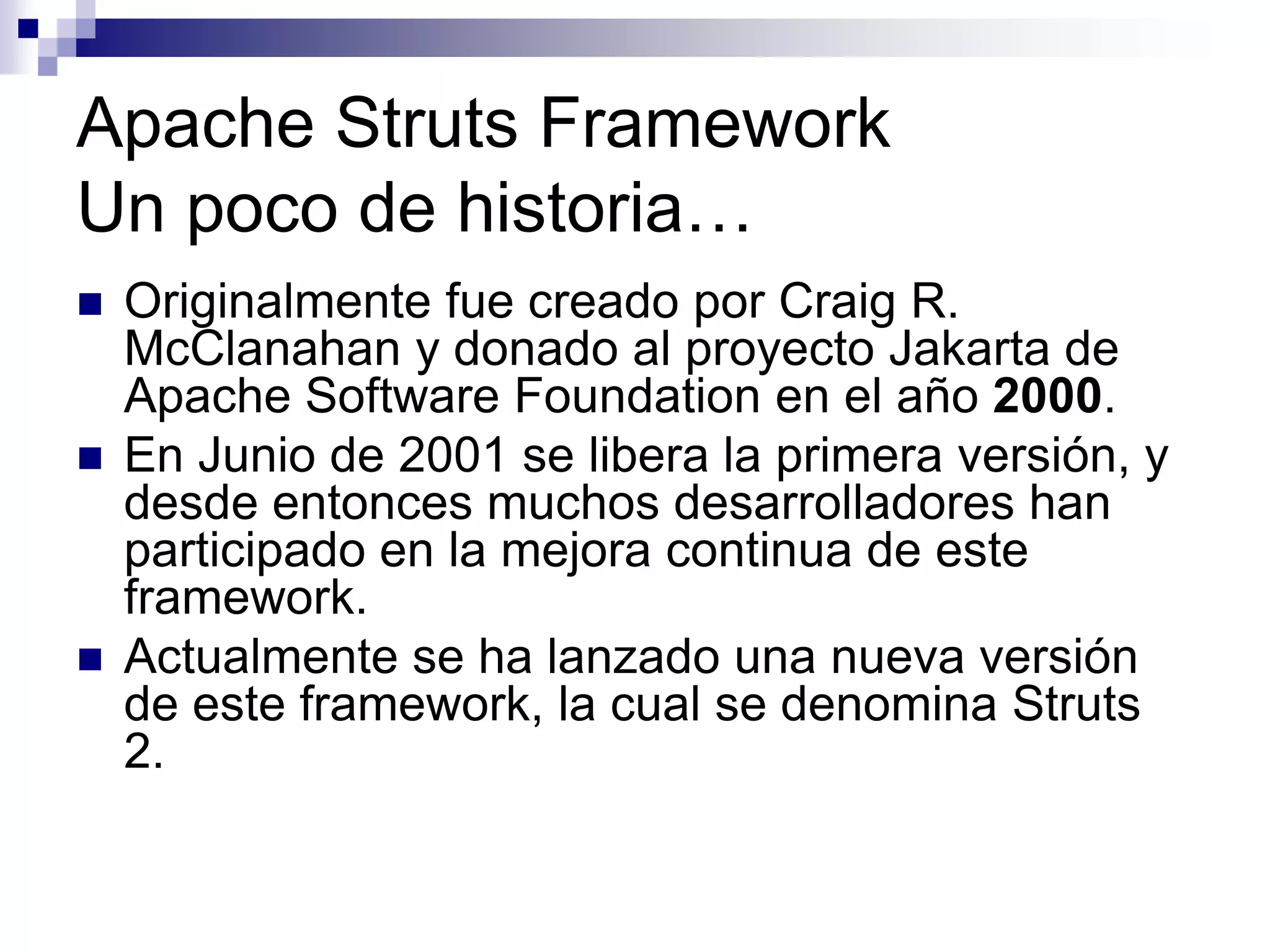 Apache Struts Framework
Un poco de historia…
   Originalmente fue creado por Craig R.
    McClanahan y donado al proyecto Jakarta de
    Apache Software Foundation en el año 2000.
   En Junio de 2001 se libera la primera versión, y
    desde entonces muchos desarrolladores han
    participado en la mejora continua de este
    framework.
   Actualmente se ha lanzado una nueva versión
    de este framework, la cual se denomina Struts
    2.
 