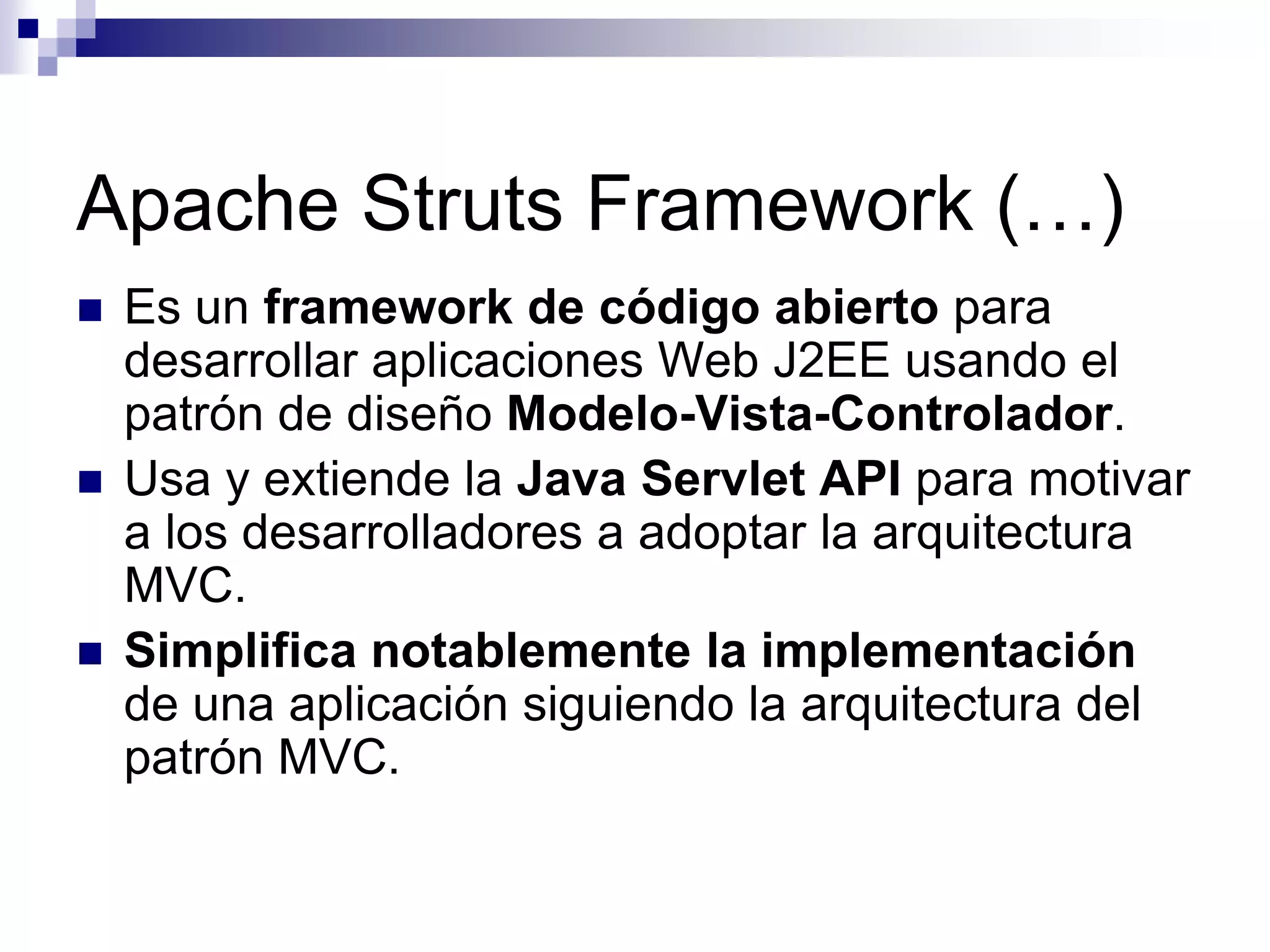 Apache Struts Framework (…)
   Es un framework de código abierto para
    desarrollar aplicaciones Web J2EE usando el
    patrón de diseño Modelo-Vista-Controlador.
   Usa y extiende la Java Servlet API para motivar
    a los desarrolladores a adoptar la arquitectura
    MVC.
   Simplifica notablemente la implementación
    de una aplicación siguiendo la arquitectura del
    patrón MVC.
 