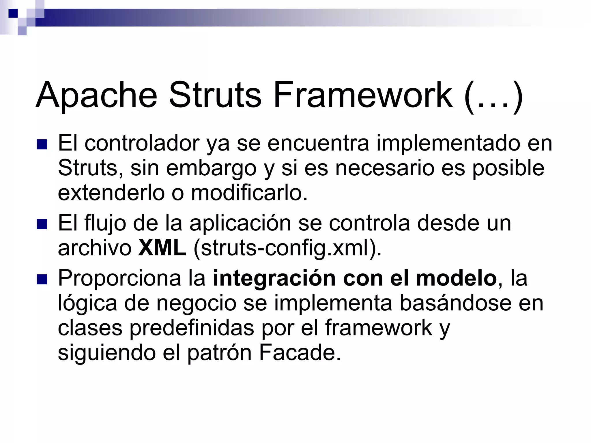 Apache Struts Framework (…)
   El controlador ya se encuentra implementado en
    Struts, sin embargo y si es necesario es posible
    extenderlo o modificarlo.
   El flujo de la aplicación se controla desde un
    archivo XML (struts-config.xml).
   Proporciona la integración con el modelo, la
    lógica de negocio se implementa basándose en
    clases predefinidas por el framework y
    siguiendo el patrón Facade.
 