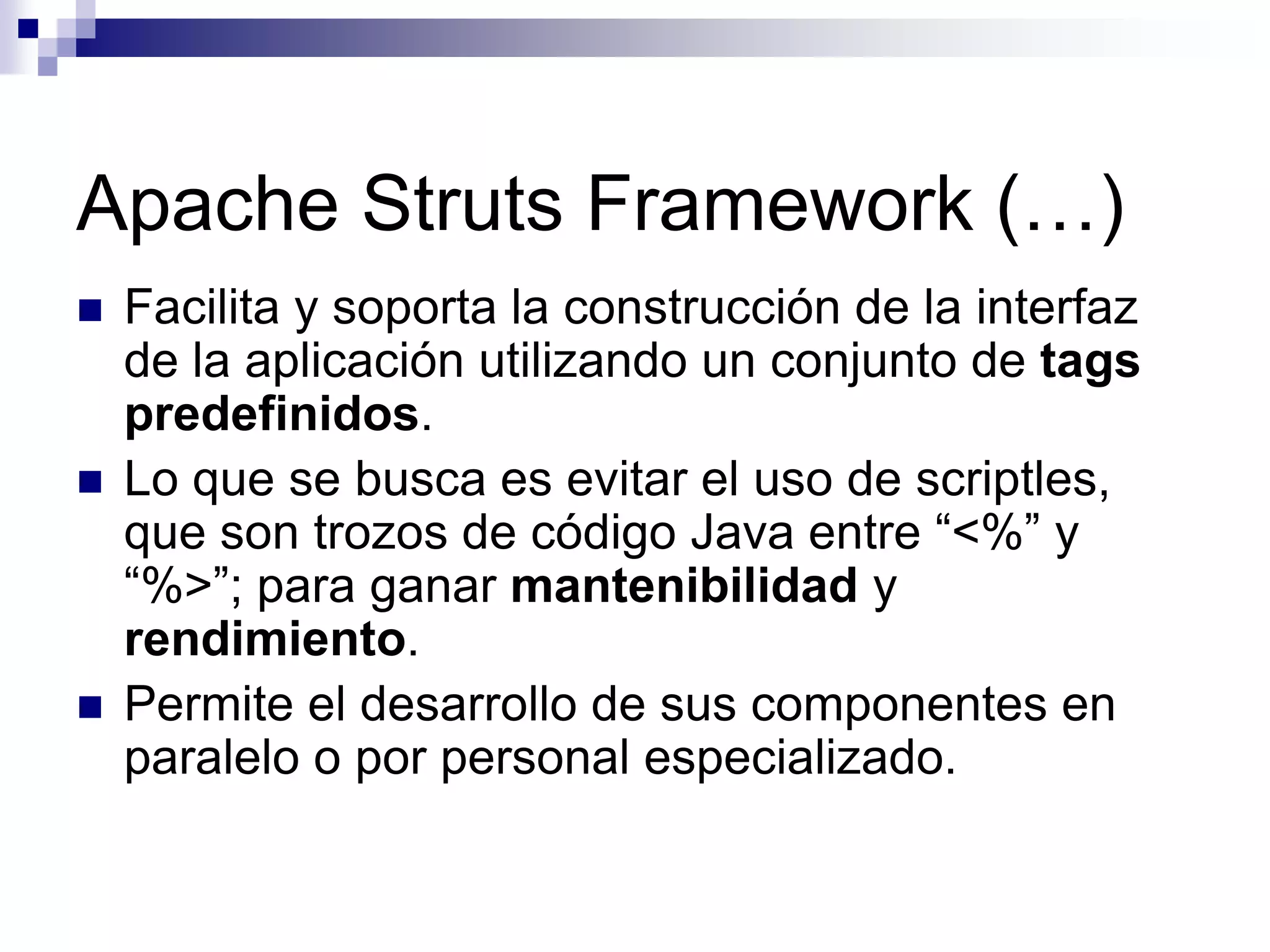 Apache Struts Framework (…)
   Facilita y soporta la construcción de la interfaz
    de la aplicación utilizando un conjunto de tags
    predefinidos.
   Lo que se busca es evitar el uso de scriptles,
    que son trozos de código Java entre “<%” y
    “%>”; para ganar mantenibilidad y
    rendimiento.
   Permite el desarrollo de sus componentes en
    paralelo o por personal especializado.
 