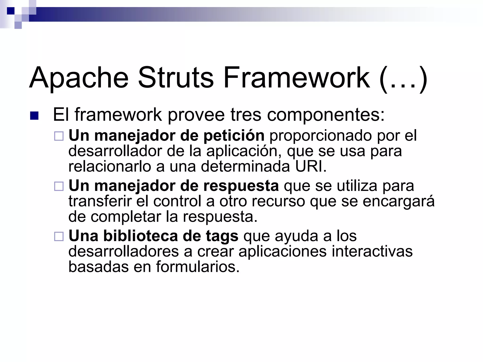 Apache Struts Framework (…)
   El framework provee tres componentes:
     Un  manejador de petición proporcionado por el
      desarrollador de la aplicación, que se usa para
      relacionarlo a una determinada URI.
     Un manejador de respuesta que se utiliza para
      transferir el control a otro recurso que se encargará
      de completar la respuesta.
     Una biblioteca de tags que ayuda a los
      desarrolladores a crear aplicaciones interactivas
      basadas en formularios.
 