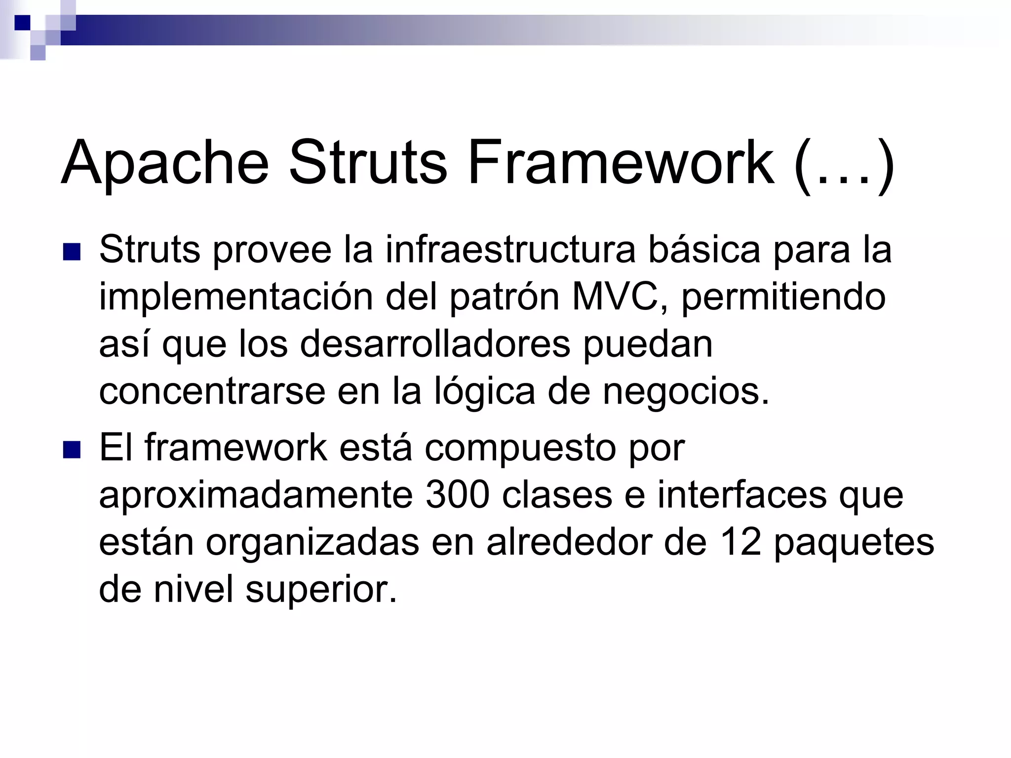 Apache Struts Framework (…)
   Struts provee la infraestructura básica para la
    implementación del patrón MVC, permitiendo
    así que los desarrolladores puedan
    concentrarse en la lógica de negocios.
   El framework está compuesto por
    aproximadamente 300 clases e interfaces que
    están organizadas en alrededor de 12 paquetes
    de nivel superior.
 
