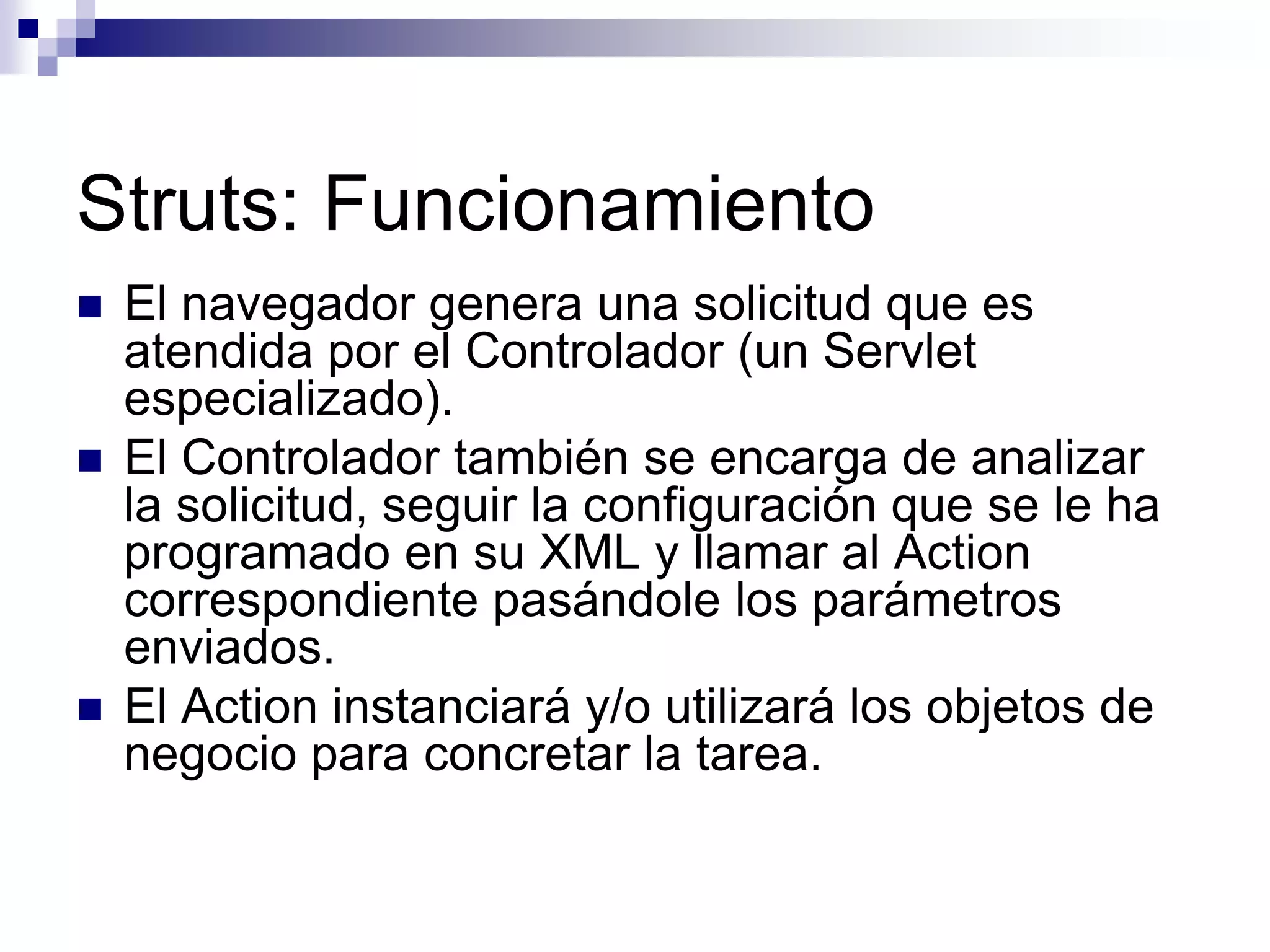 Struts: Funcionamiento
   El navegador genera una solicitud que es
    atendida por el Controlador (un Servlet
    especializado).
   El Controlador también se encarga de analizar
    la solicitud, seguir la configuración que se le ha
    programado en su XML y llamar al Action
    correspondiente pasándole los parámetros
    enviados.
   El Action instanciará y/o utilizará los objetos de
    negocio para concretar la tarea.
 
