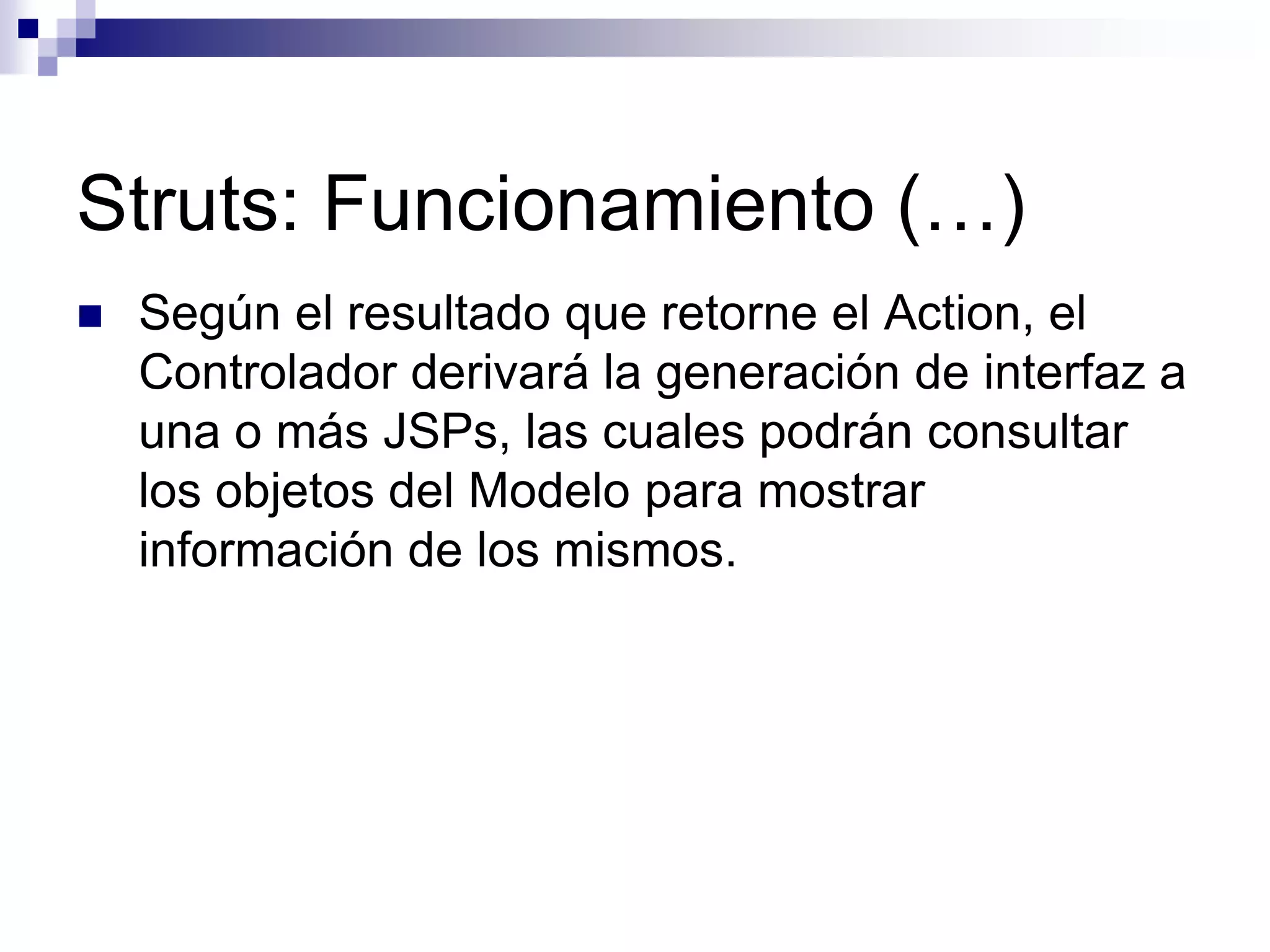Struts: Funcionamiento (…)
   Según el resultado que retorne el Action, el
    Controlador derivará la generación de interfaz a
    una o más JSPs, las cuales podrán consultar
    los objetos del Modelo para mostrar
    información de los mismos.
 