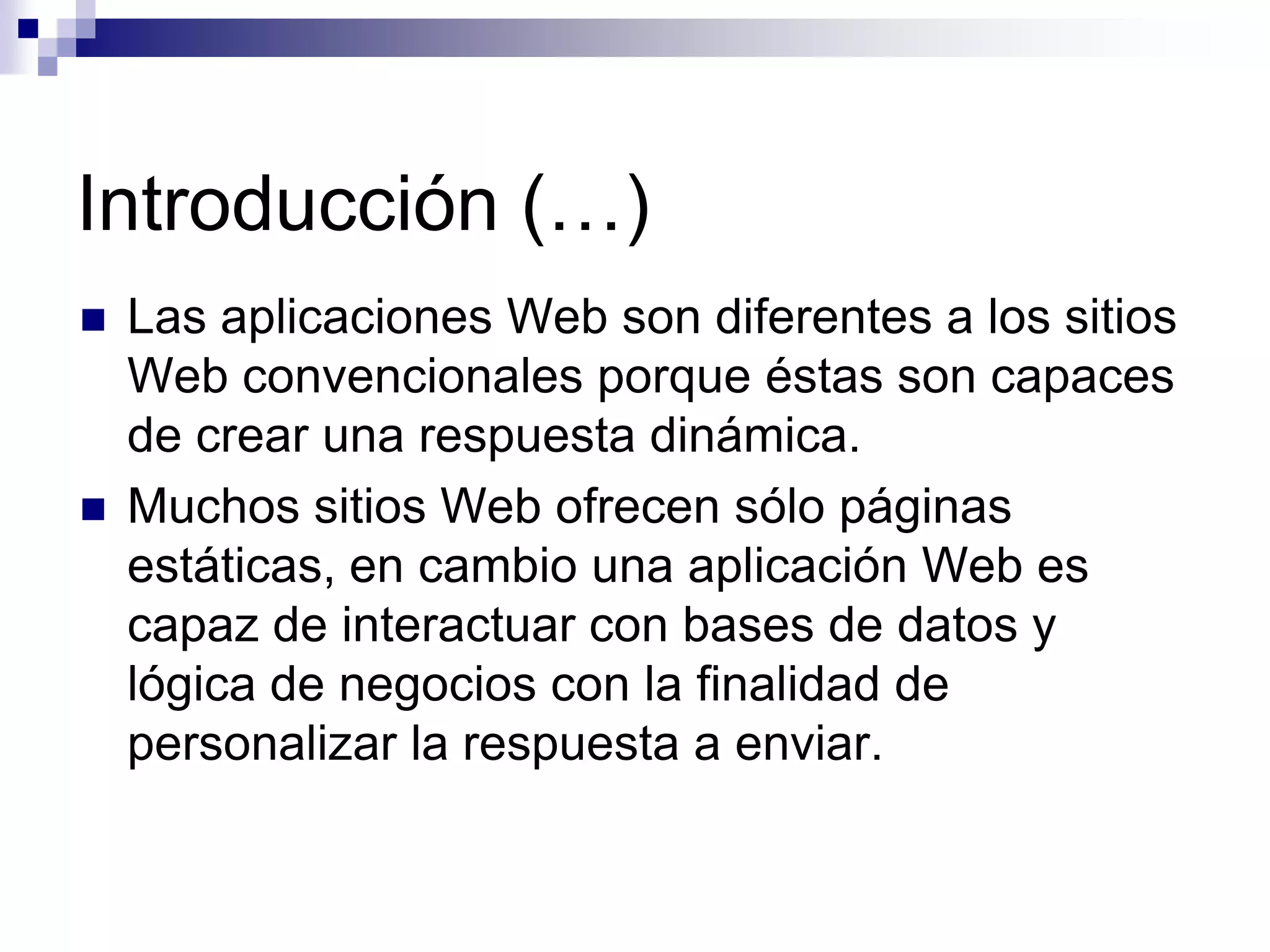 Introducción (…)
   Las aplicaciones Web son diferentes a los sitios
    Web convencionales porque éstas son capaces
    de crear una respuesta dinámica.
   Muchos sitios Web ofrecen sólo páginas
    estáticas, en cambio una aplicación Web es
    capaz de interactuar con bases de datos y
    lógica de negocios con la finalidad de
    personalizar la respuesta a enviar.
 