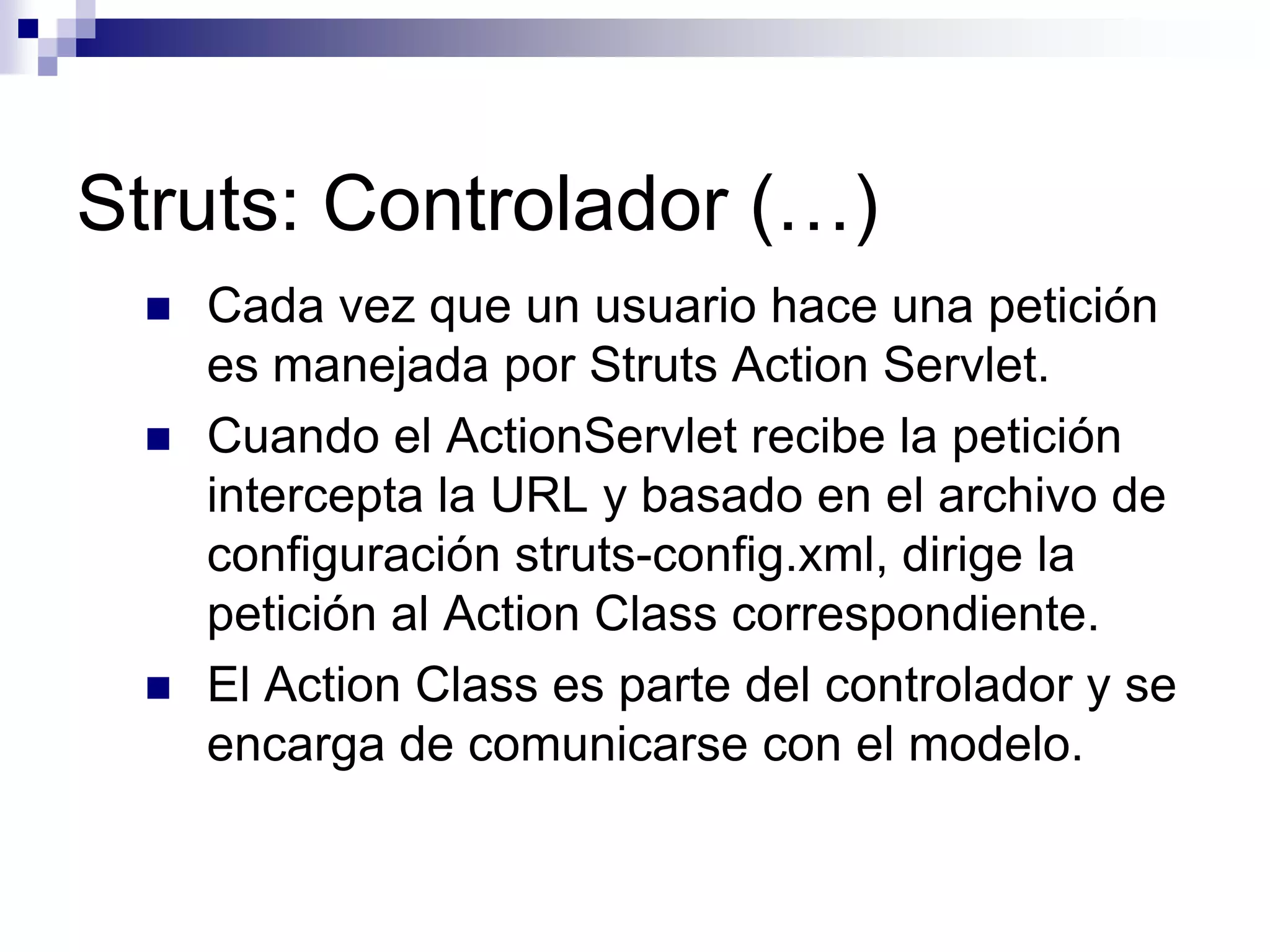 Struts: Controlador (…)
    Cada vez que un usuario hace una petición
     es manejada por Struts Action Servlet.
    Cuando el ActionServlet recibe la petición
     intercepta la URL y basado en el archivo de
     configuración struts-config.xml, dirige la
     petición al Action Class correspondiente.
    El Action Class es parte del controlador y se
     encarga de comunicarse con el modelo.
 