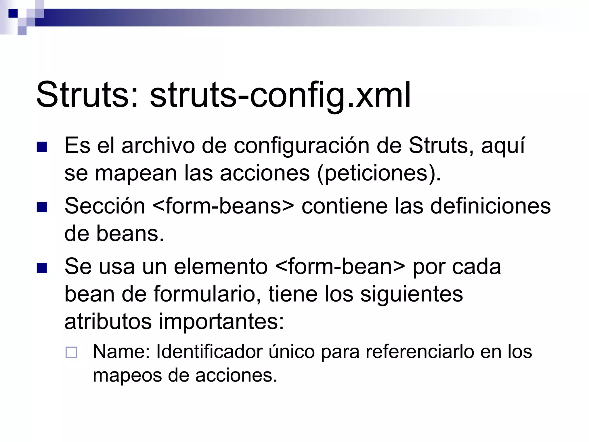 Struts: struts-config.xml
   Es el archivo de configuración de Struts, aquí
    se mapean las acciones (peticiones).
   Sección <form-beans> contiene las definiciones
    de beans.
   Se usa un elemento <form-bean> por cada
    bean de formulario, tiene los siguientes
    atributos importantes:
       Name: Identificador único para referenciarlo en los
        mapeos de acciones.
 