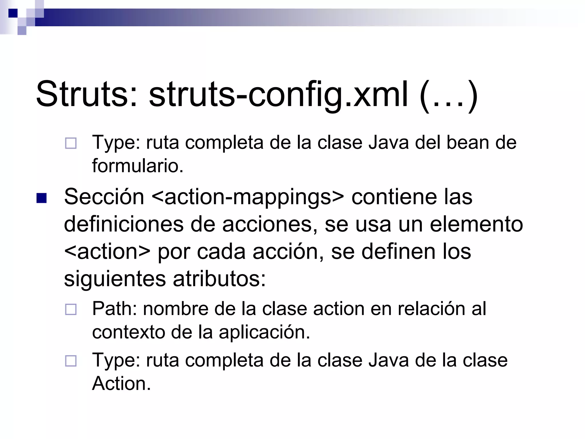 Struts: struts-config.xml (…)
       Type: ruta completa de la clase Java del bean de
        formulario.
   Sección <action-mappings> contiene las
    definiciones de acciones, se usa un elemento
    <action> por cada acción, se definen los
    siguientes atributos:
       Path: nombre de la clase action en relación al
        contexto de la aplicación.
       Type: ruta completa de la clase Java de la clase
        Action.
 