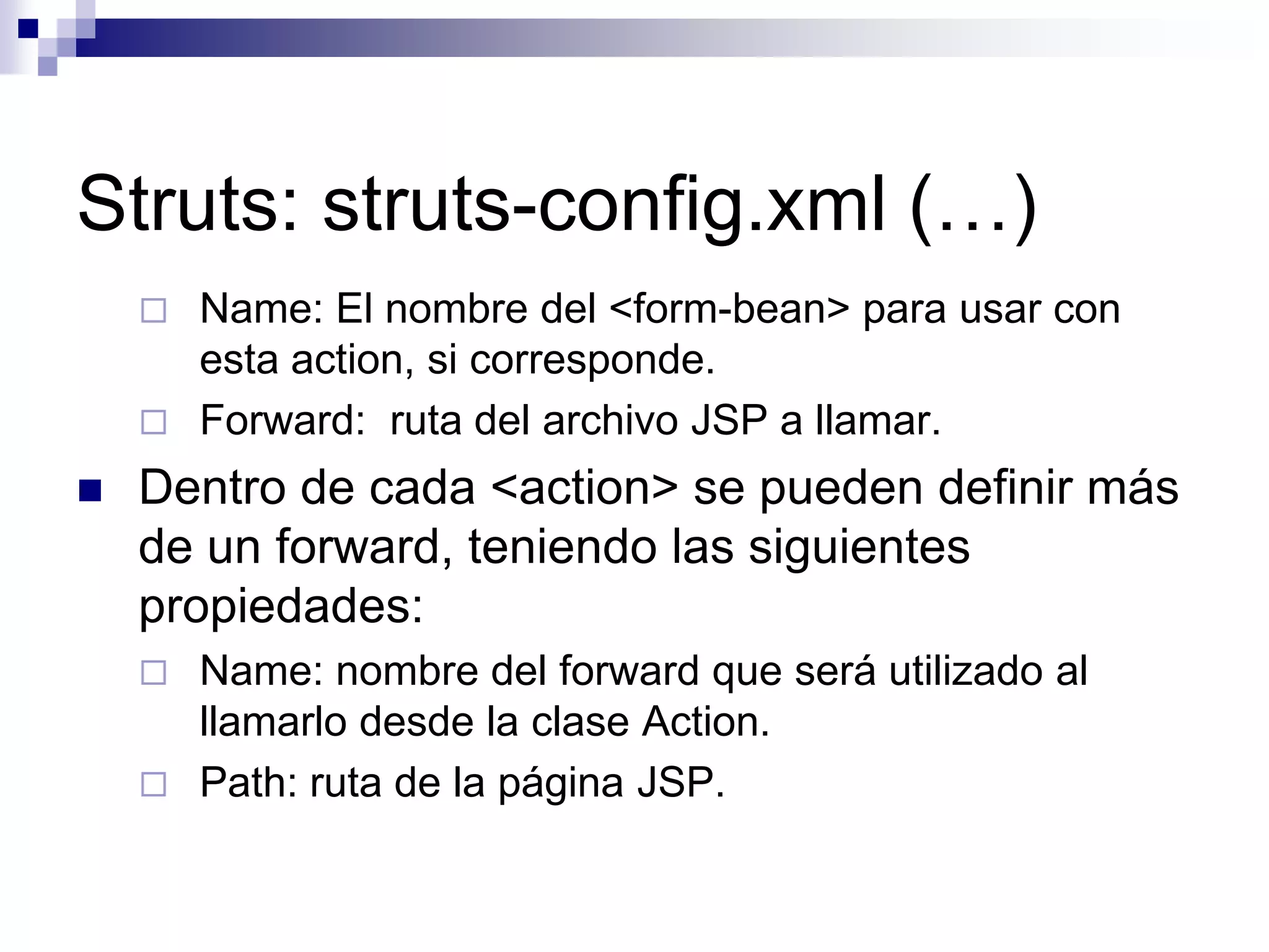 Struts: struts-config.xml (…)
       Name: El nombre del <form-bean> para usar con
        esta action, si corresponde.
       Forward: ruta del archivo JSP a llamar.
   Dentro de cada <action> se pueden definir más
    de un forward, teniendo las siguientes
    propiedades:
       Name: nombre del forward que será utilizado al
        llamarlo desde la clase Action.
       Path: ruta de la página JSP.
 