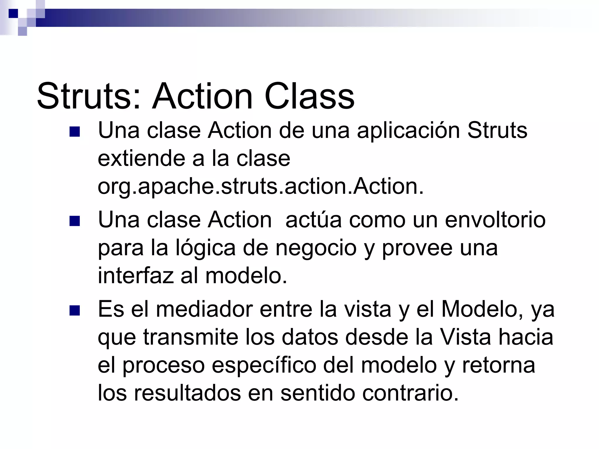 Struts: Action Class
     Una clase Action de una aplicación Struts
      extiende a la clase
      org.apache.struts.action.Action.
     Una clase Action actúa como un envoltorio
      para la lógica de negocio y provee una
      interfaz al modelo.
     Es el mediador entre la vista y el Modelo, ya
      que transmite los datos desde la Vista hacia
      el proceso específico del modelo y retorna
      los resultados en sentido contrario.
 