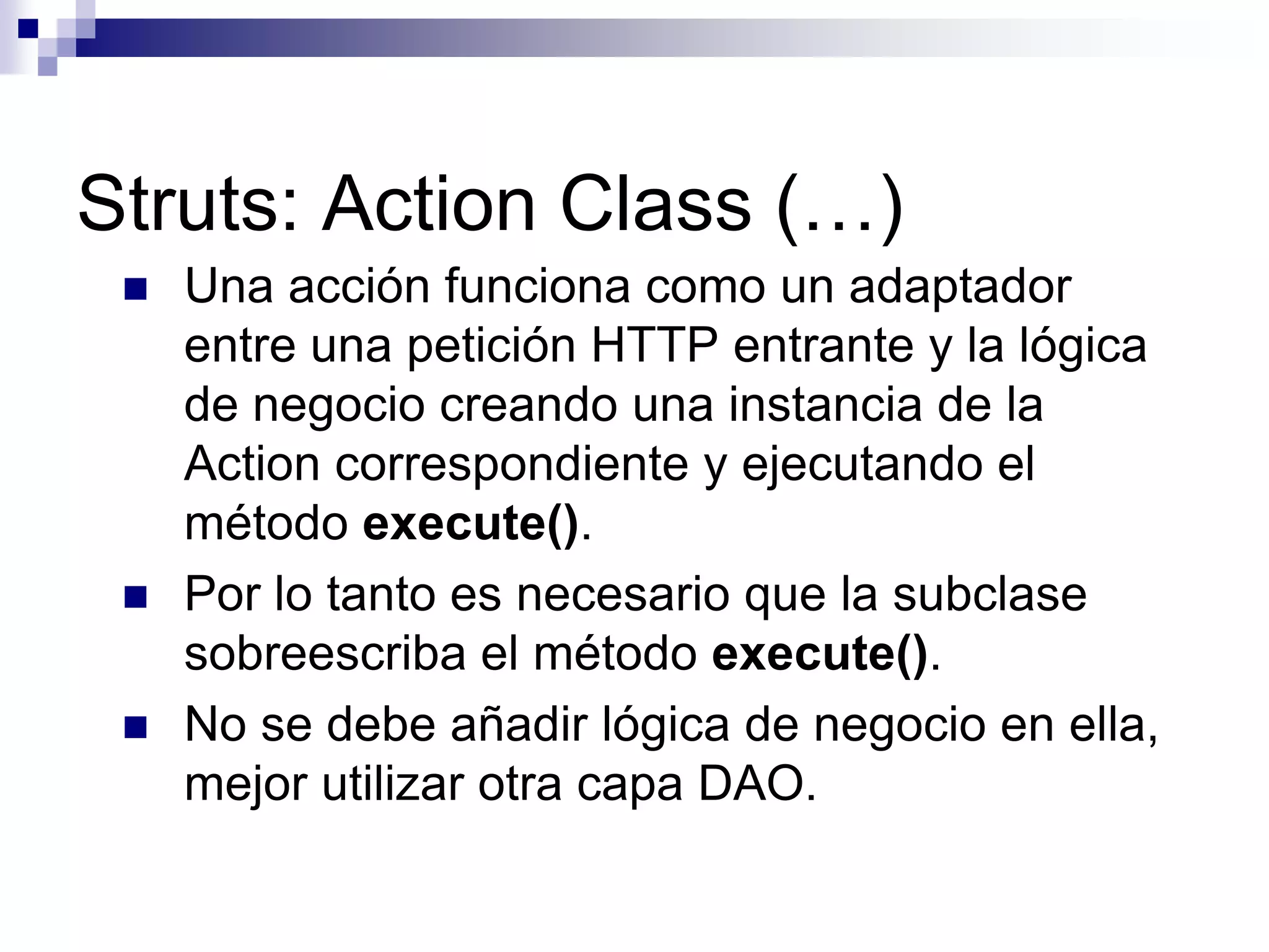 Struts: Action Class (…)
    Una acción funciona como un adaptador
     entre una petición HTTP entrante y la lógica
     de negocio creando una instancia de la
     Action correspondiente y ejecutando el
     método execute().
    Por lo tanto es necesario que la subclase
     sobreescriba el método execute().
    No se debe añadir lógica de negocio en ella,
     mejor utilizar otra capa DAO.
 