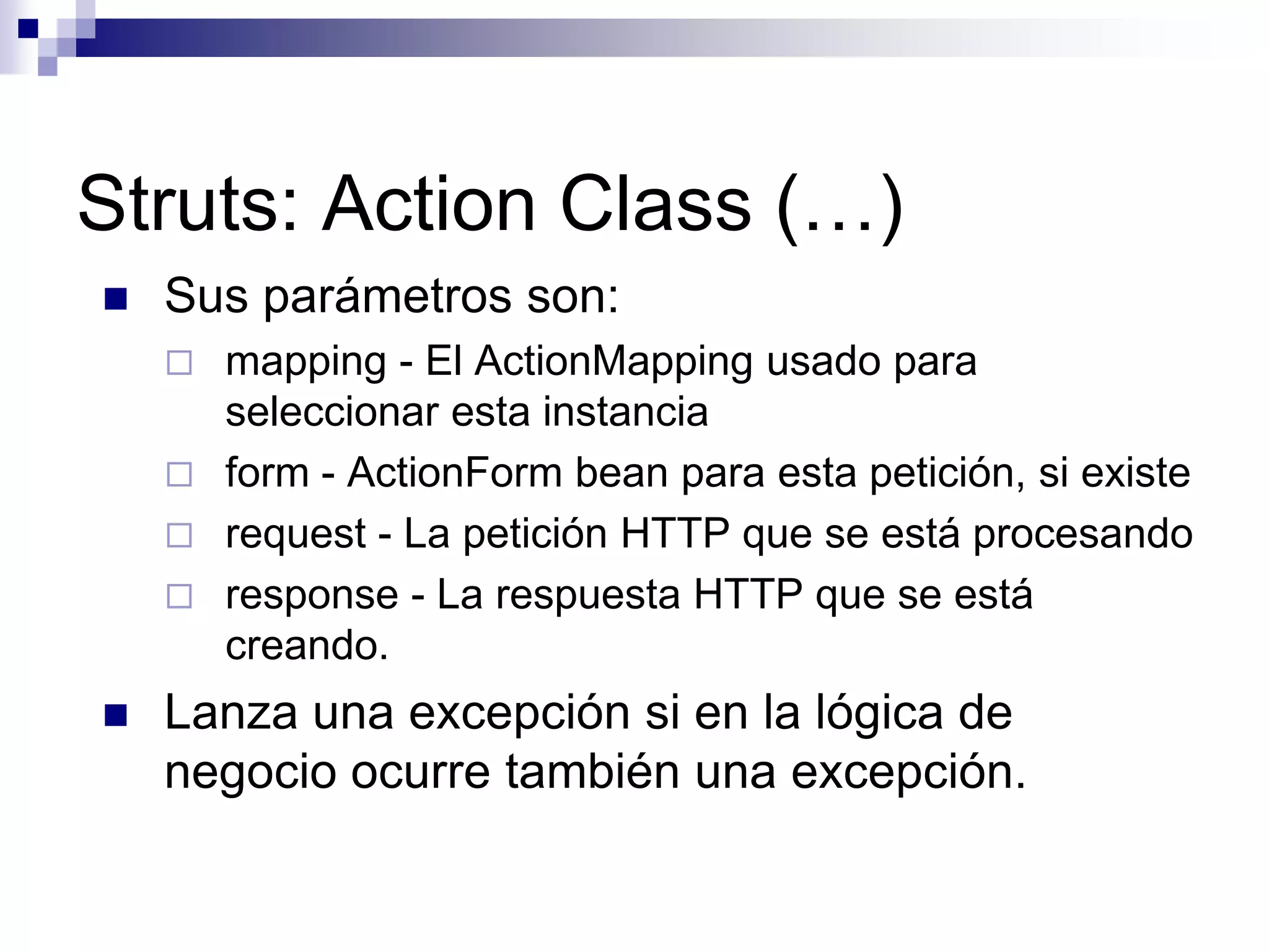 Struts: Action Class (…)
   Sus parámetros son:
       mapping - El ActionMapping usado para
        seleccionar esta instancia
       form - ActionForm bean para esta petición, si existe
       request - La petición HTTP que se está procesando
       response - La respuesta HTTP que se está
        creando.
   Lanza una excepción si en la lógica de
    negocio ocurre también una excepción.
 