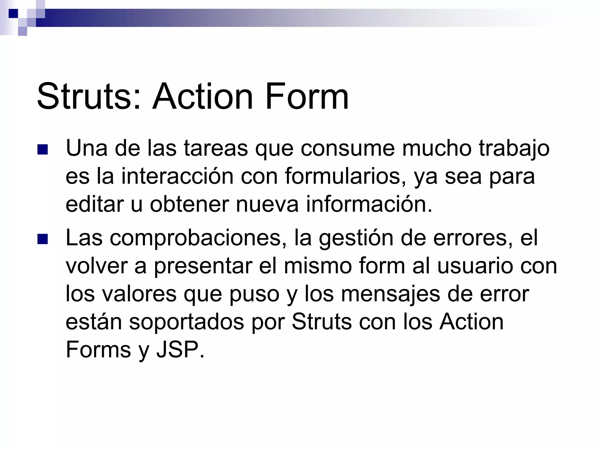 Struts: Action Form
   Una de las tareas que consume mucho trabajo
    es la interacción con formularios, ya sea para
    editar u obtener nueva información.
   Las comprobaciones, la gestión de errores, el
    volver a presentar el mismo form al usuario con
    los valores que puso y los mensajes de error
    están soportados por Struts con los Action
    Forms y JSP.
 