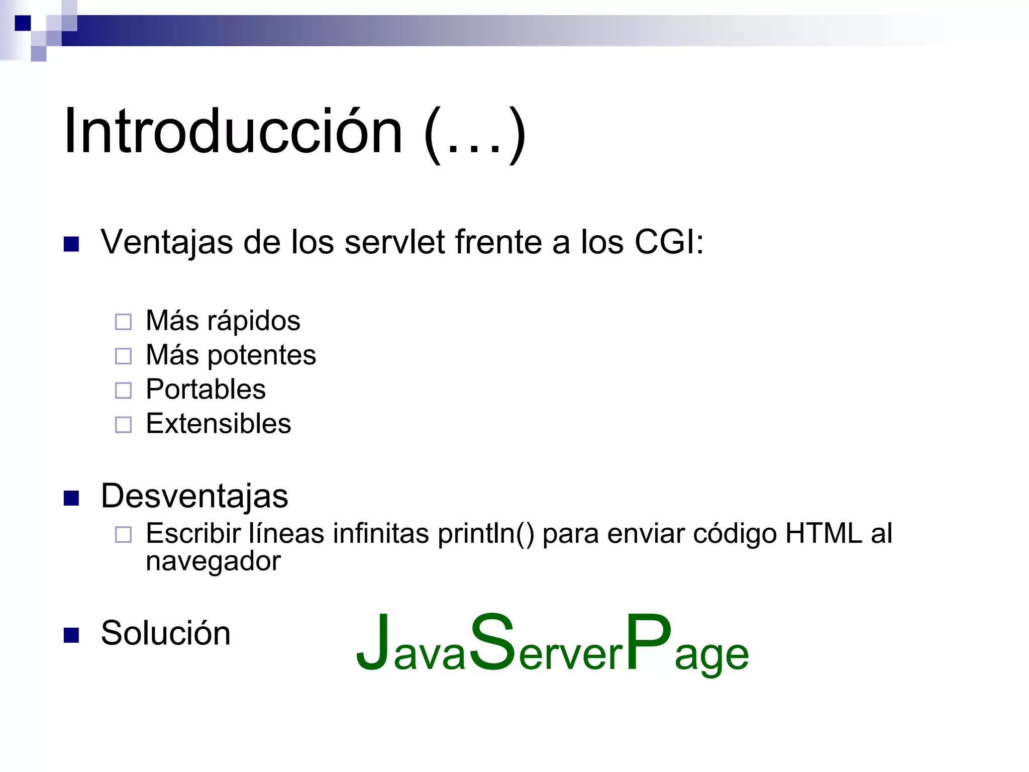 Introducción (…)
   Ventajas de los servlet frente a los CGI:

       Más rápidos
       Más potentes
       Portables
       Extensibles

   Desventajas
       Escribir líneas infinitas println() para enviar código HTML al
        navegador

   Solución
                         JavaServerPage
 