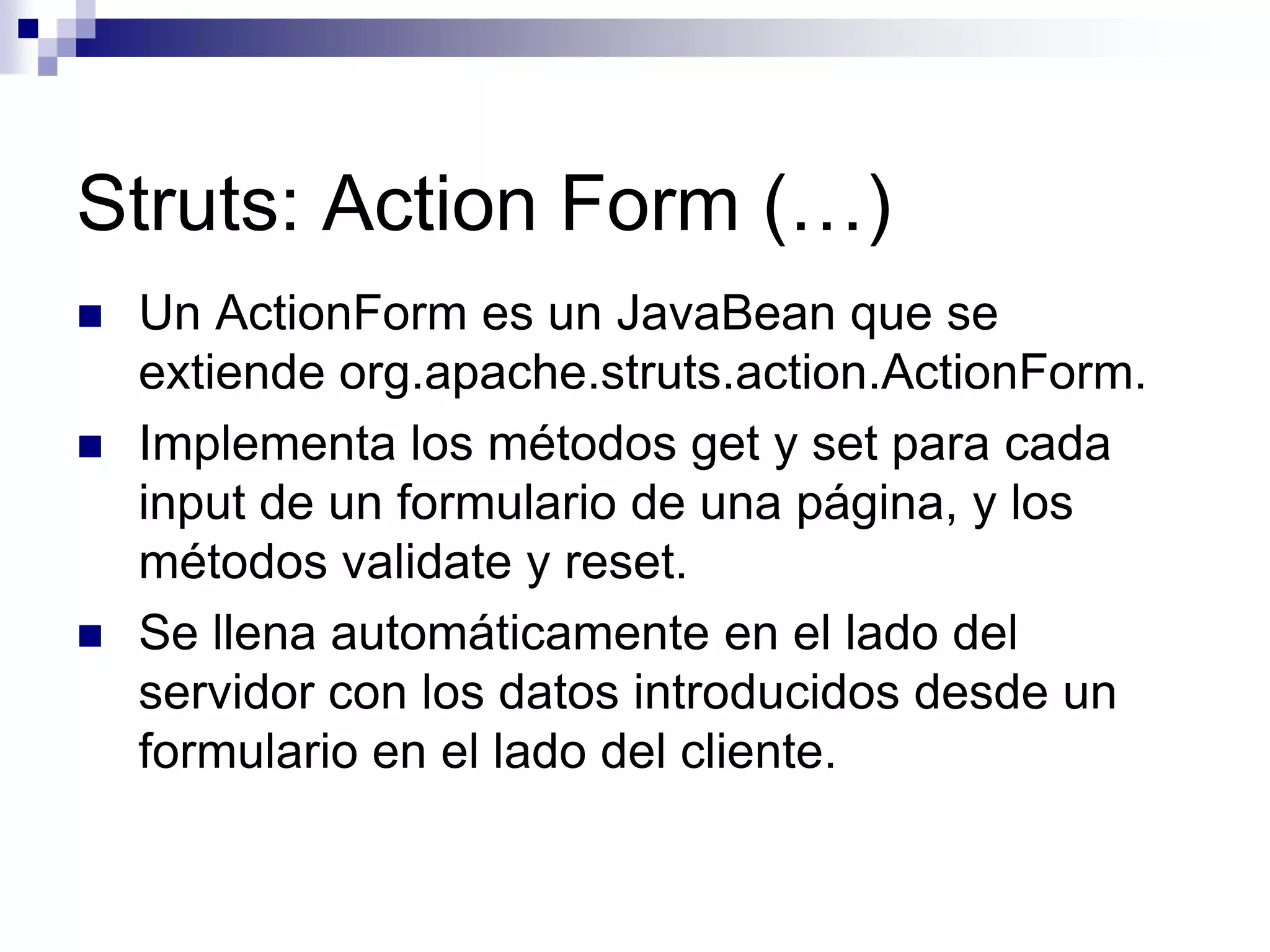 Struts: Action Form (…)
   Un ActionForm es un JavaBean que se
    extiende org.apache.struts.action.ActionForm.
   Implementa los métodos get y set para cada
    input de un formulario de una página, y los
    métodos validate y reset.
   Se llena automáticamente en el lado del
    servidor con los datos introducidos desde un
    formulario en el lado del cliente.
 