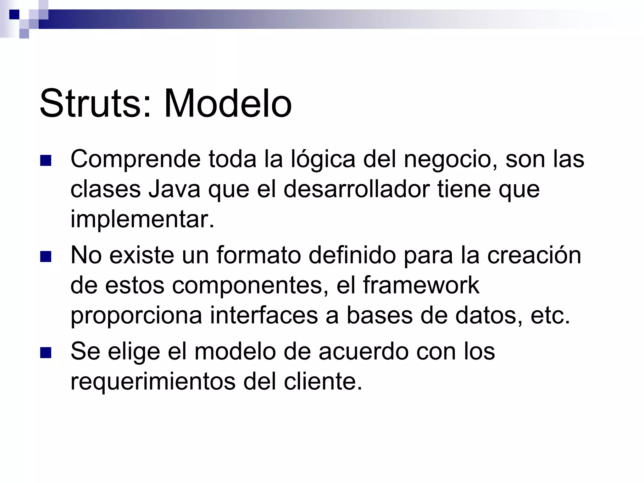 Struts: Modelo
   Comprende toda la lógica del negocio, son las
    clases Java que el desarrollador tiene que
    implementar.
   No existe un formato definido para la creación
    de estos componentes, el framework
    proporciona interfaces a bases de datos, etc.
   Se elige el modelo de acuerdo con los
    requerimientos del cliente.
 