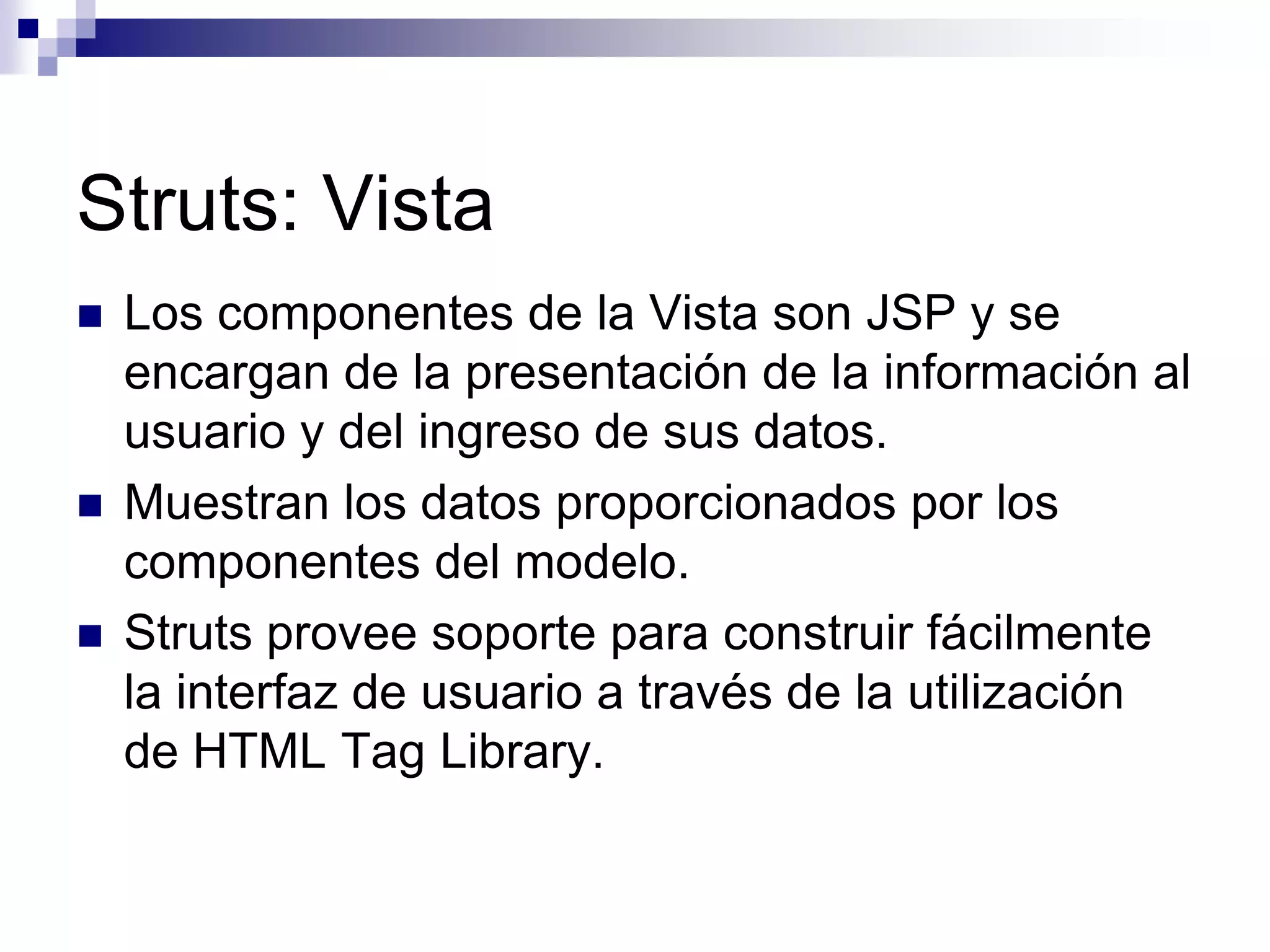 Struts: Vista
   Los componentes de la Vista son JSP y se
    encargan de la presentación de la información al
    usuario y del ingreso de sus datos.
   Muestran los datos proporcionados por los
    componentes del modelo.
   Struts provee soporte para construir fácilmente
    la interfaz de usuario a través de la utilización
    de HTML Tag Library.
 