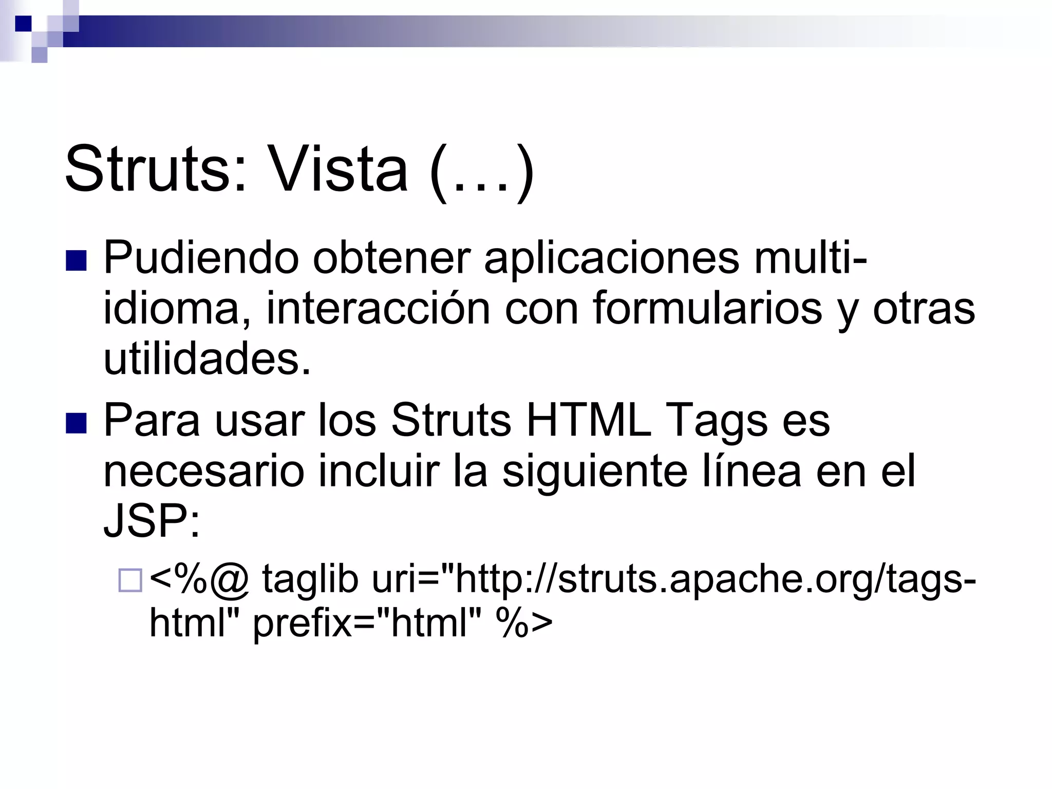 Struts: Vista (…)
 Pudiendo obtener aplicaciones multi-
  idioma, interacción con formularios y otras
  utilidades.
 Para usar los Struts HTML Tags es
  necesario incluir la siguiente línea en el
  JSP:
     <%@  taglib uri="http://struts.apache.org/tags-
     html" prefix="html" %>
 