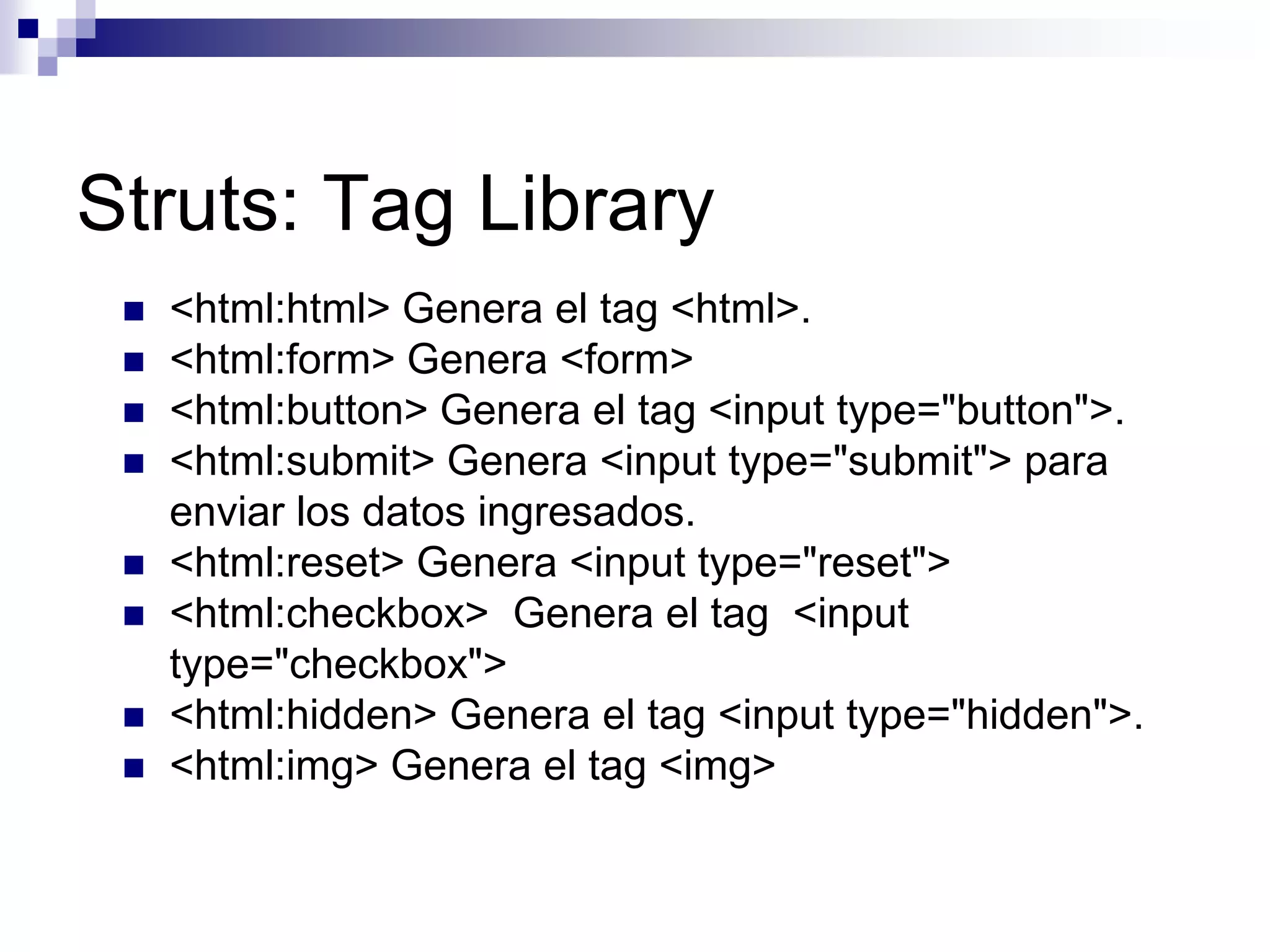 Struts: Tag Library
    <html:html> Genera el tag <html>.
    <html:form> Genera <form>
    <html:button> Genera el tag <input type="button">.
    <html:submit> Genera <input type="submit"> para
     enviar los datos ingresados.
    <html:reset> Genera <input type="reset">
    <html:checkbox> Genera el tag <input
     type="checkbox">
    <html:hidden> Genera el tag <input type="hidden">.
    <html:img> Genera el tag <img>
 