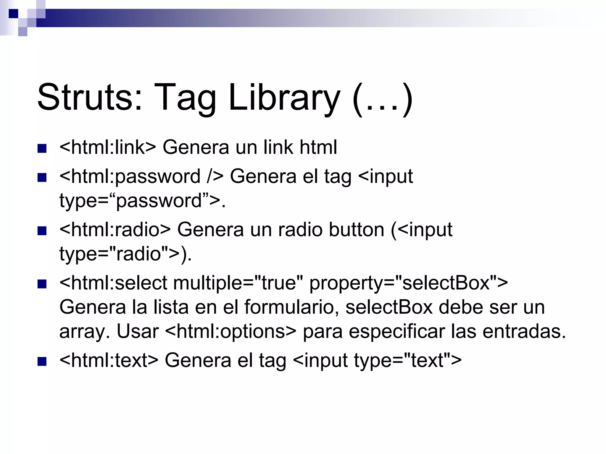 Struts: Tag Library (…)
   <html:link> Genera un link html
   <html:password /> Genera el tag <input
    type=“password”>.
   <html:radio> Genera un radio button (<input
    type="radio">).
   <html:select multiple="true" property="selectBox">
    Genera la lista en el formulario, selectBox debe ser un
    array. Usar <html:options> para especificar las entradas.
   <html:text> Genera el tag <input type="text">
 