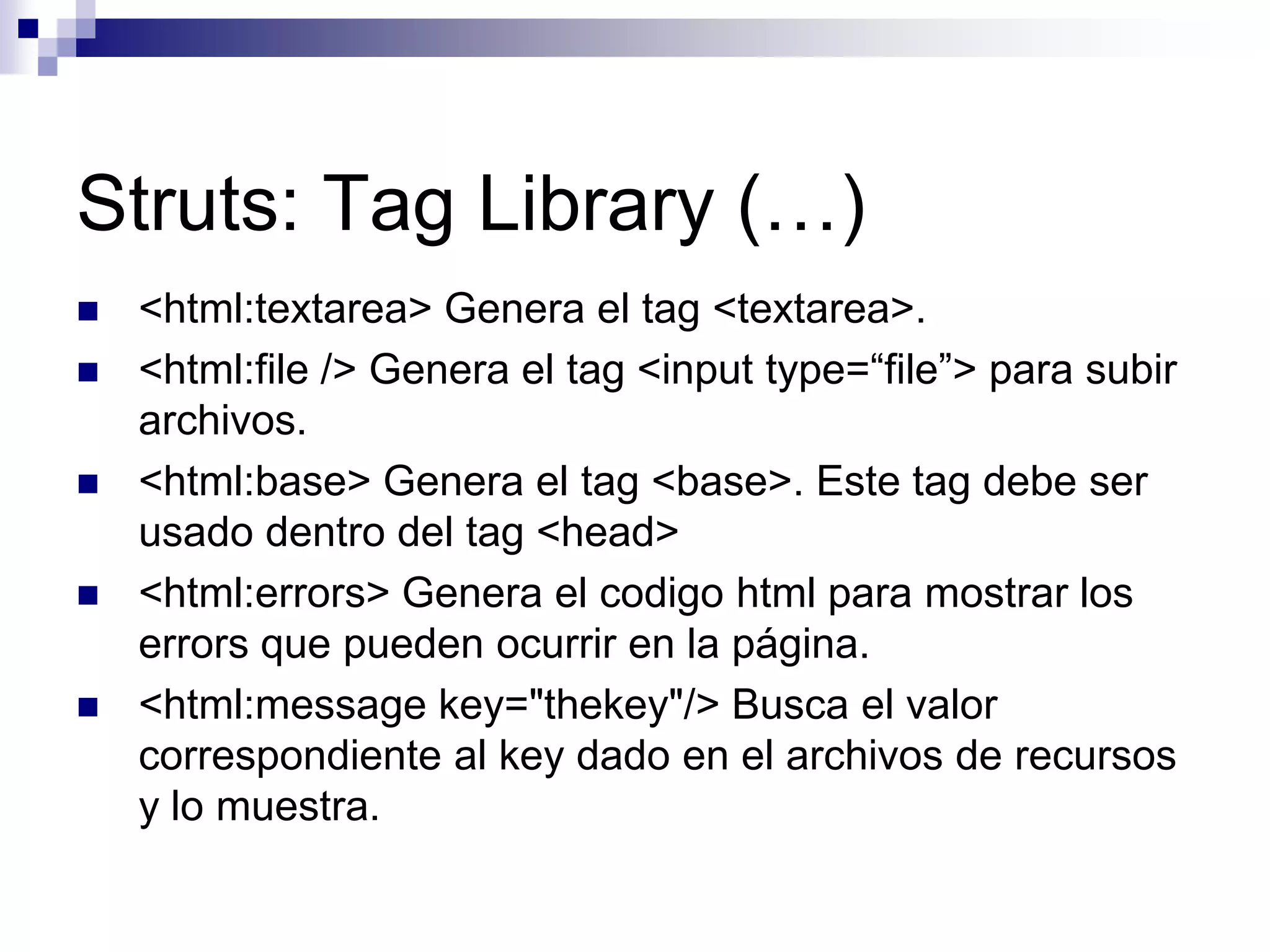 Struts: Tag Library (…)
   <html:textarea> Genera el tag <textarea>.
   <html:file /> Genera el tag <input type=“file”> para subir
    archivos.
   <html:base> Genera el tag <base>. Este tag debe ser
    usado dentro del tag <head>
   <html:errors> Genera el codigo html para mostrar los
    errors que pueden ocurrir en la página.
   <html:message key="thekey"/> Busca el valor
    correspondiente al key dado en el archivos de recursos
    y lo muestra.
 