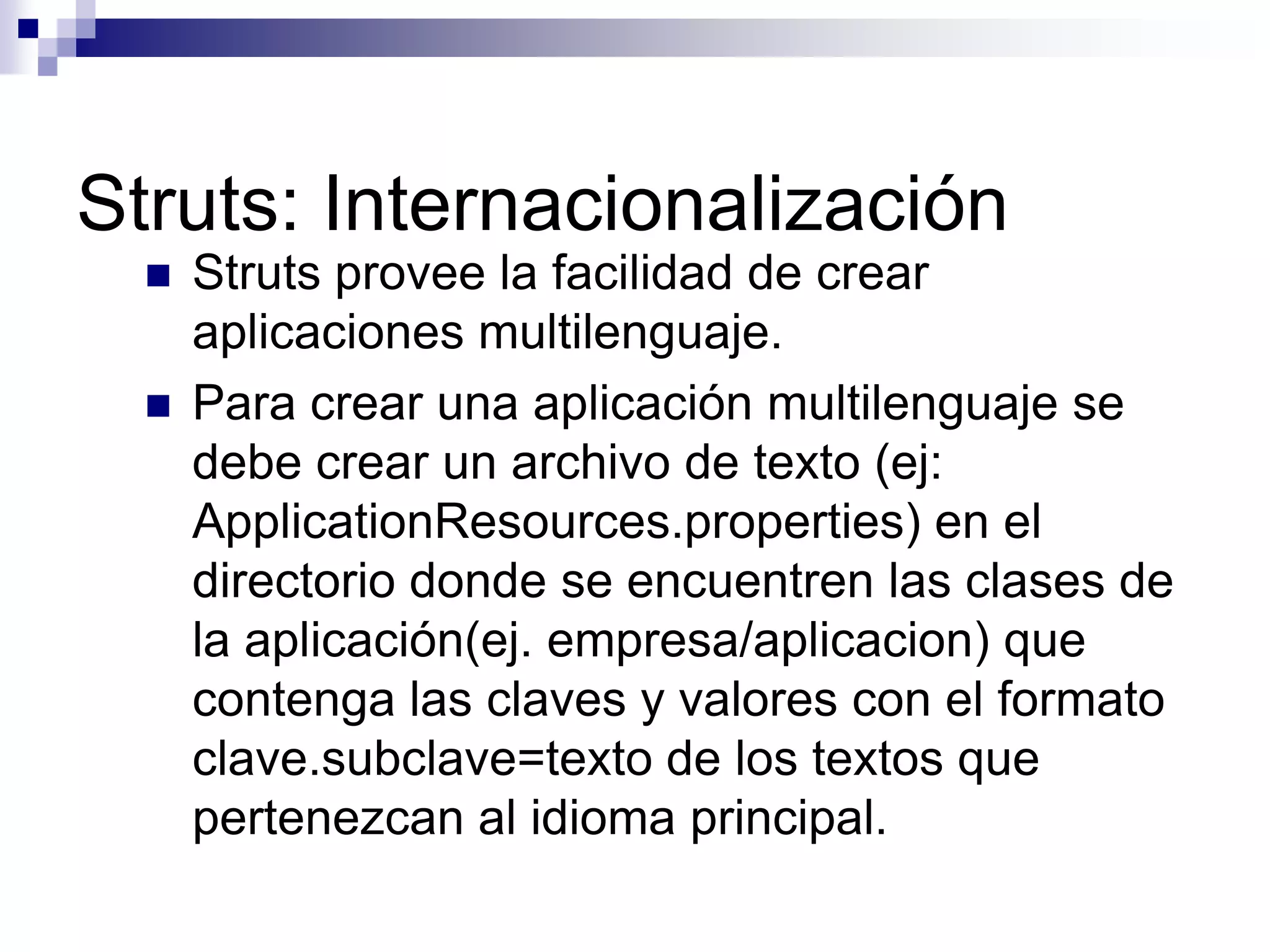 Struts: Internacionalización
     Struts provee la facilidad de crear
      aplicaciones multilenguaje.
     Para crear una aplicación multilenguaje se
      debe crear un archivo de texto (ej:
      ApplicationResources.properties) en el
      directorio donde se encuentren las clases de
      la aplicación(ej. empresa/aplicacion) que
      contenga las claves y valores con el formato
      clave.subclave=texto de los textos que
      pertenezcan al idioma principal.
 