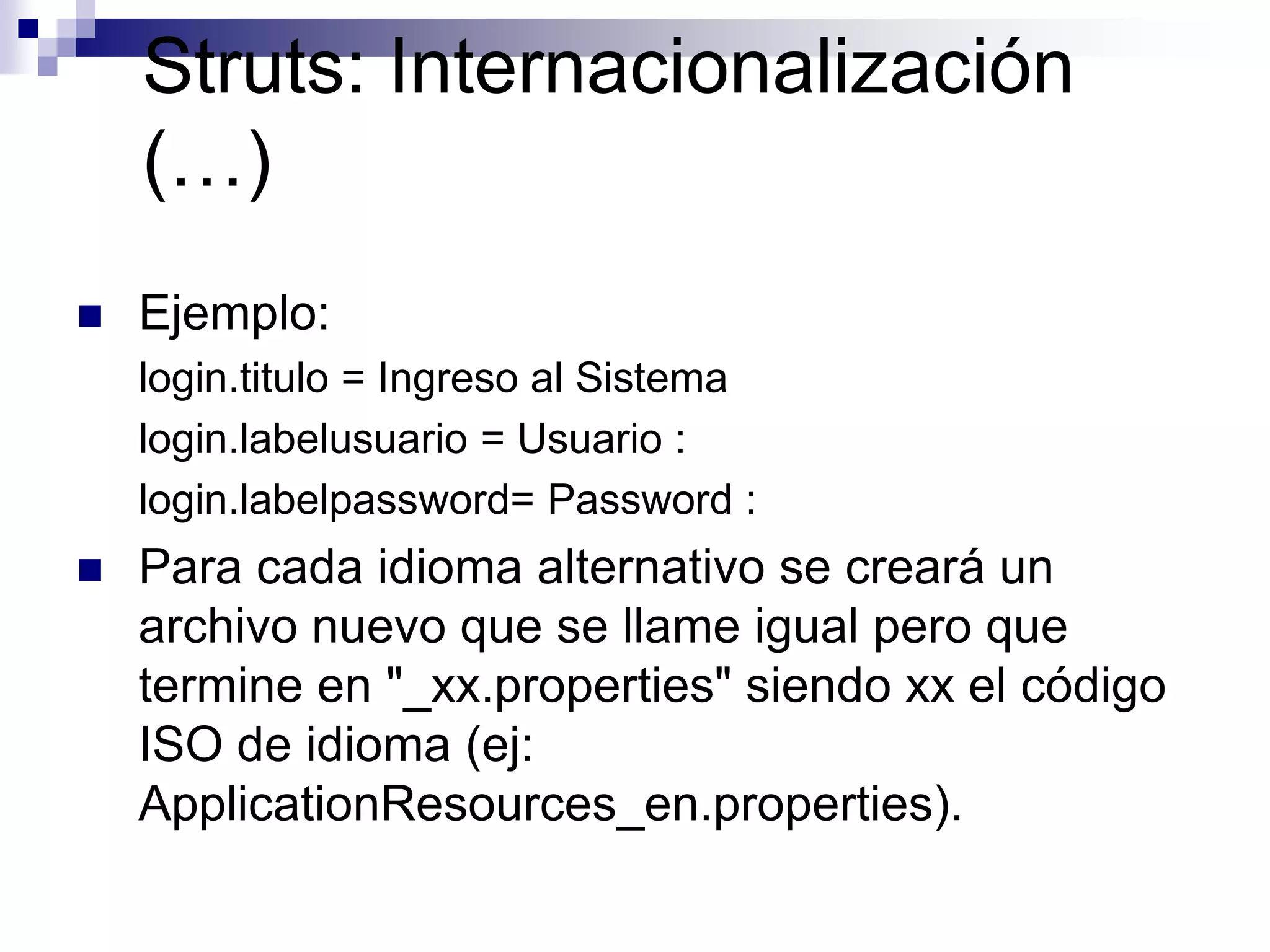 Struts: Internacionalización
    (…)
   Ejemplo:
    login.titulo = Ingreso al Sistema
    login.labelusuario = Usuario :
    login.labelpassword= Password :
   Para cada idioma alternativo se creará un
    archivo nuevo que se llame igual pero que
    termine en "_xx.properties" siendo xx el código
    ISO de idioma (ej:
    ApplicationResources_en.properties).
 