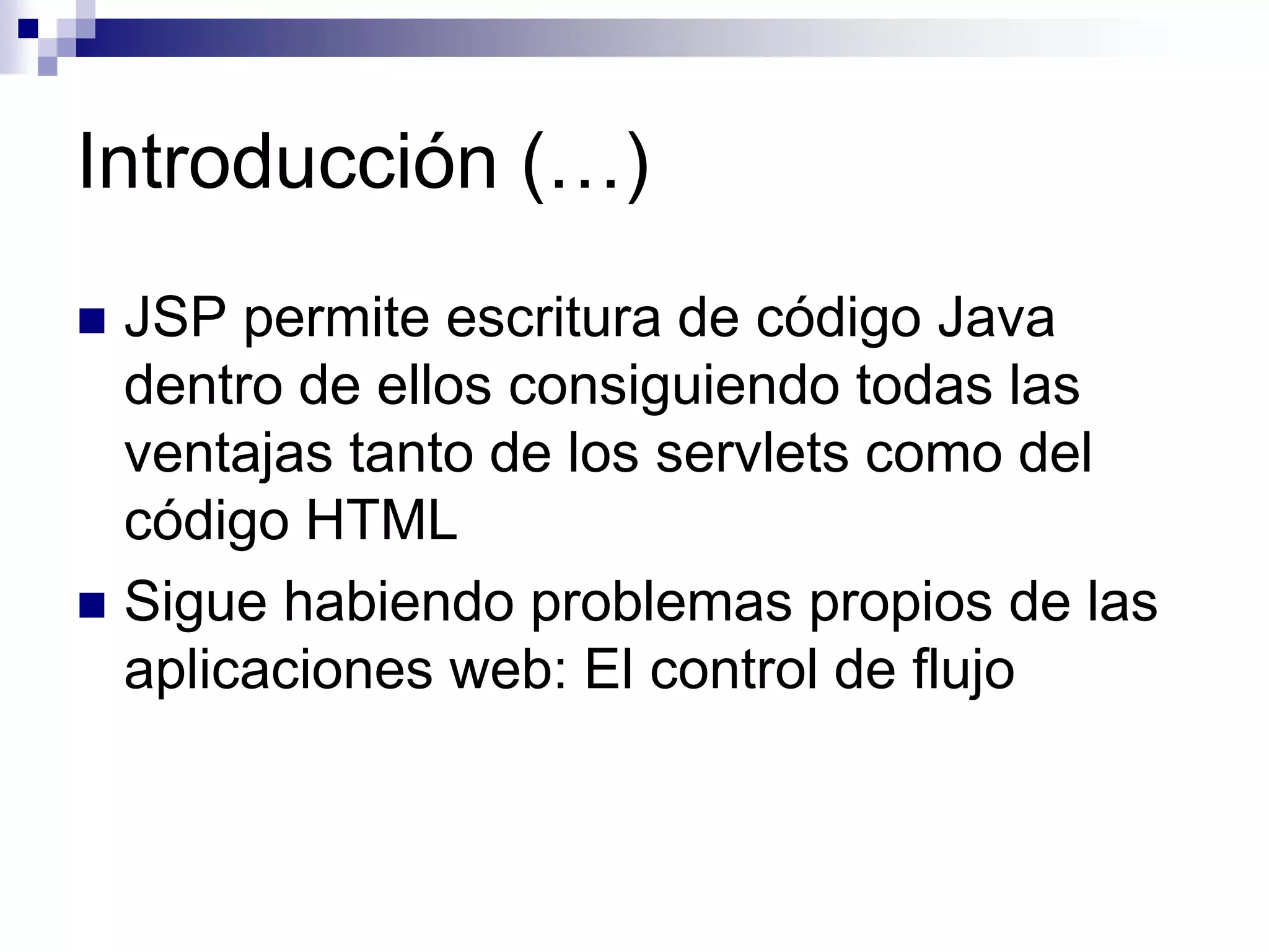 Introducción (…)
 JSP permite escritura de código Java
  dentro de ellos consiguiendo todas las
  ventajas tanto de los servlets como del
  código HTML
 Sigue habiendo problemas propios de las
  aplicaciones web: El control de flujo
 