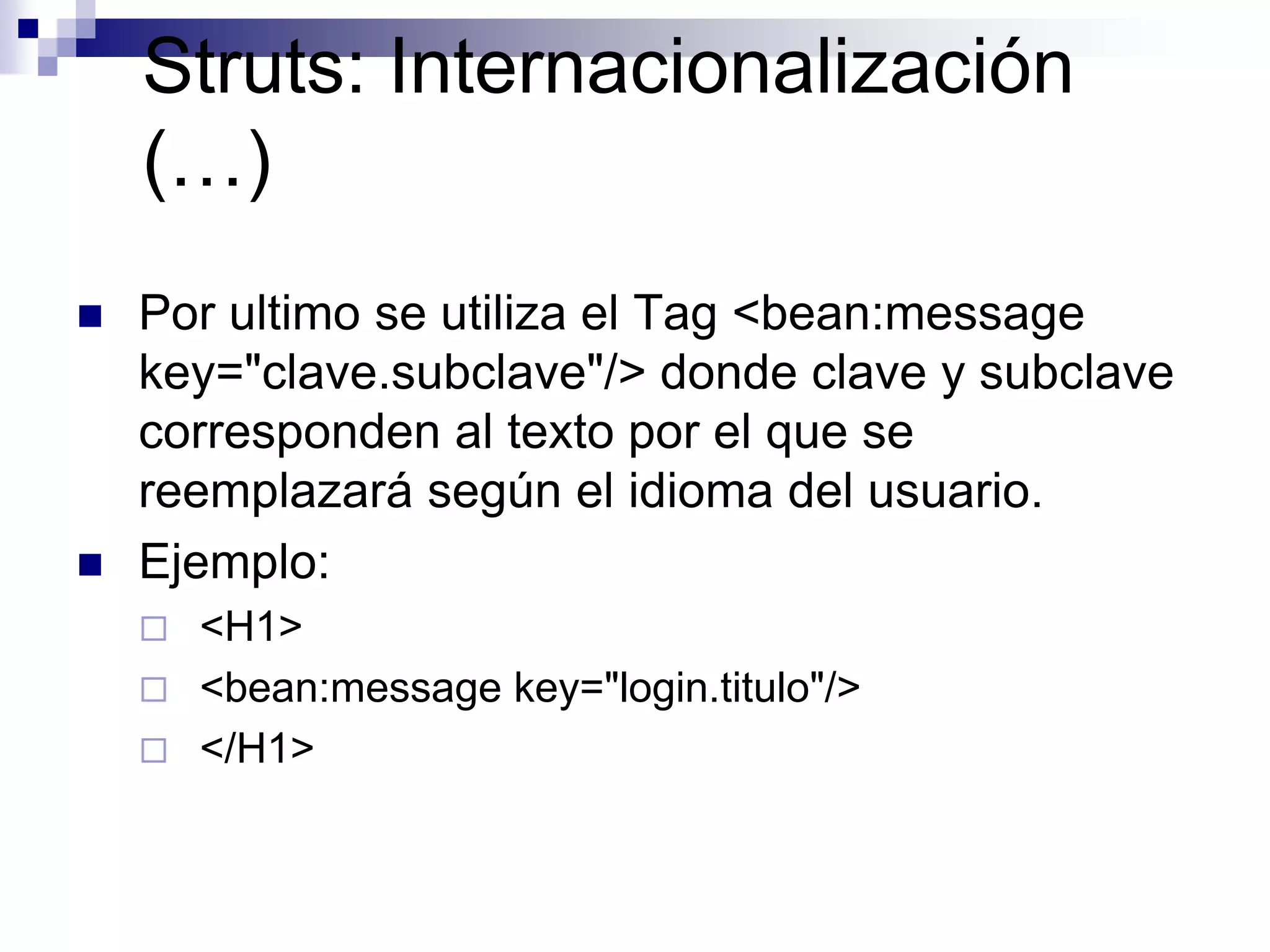 Struts: Internacionalización
    (…)
   Por ultimo se utiliza el Tag <bean:message
    key="clave.subclave"/> donde clave y subclave
    corresponden al texto por el que se
    reemplazará según el idioma del usuario.
   Ejemplo:
       <H1>
       <bean:message key="login.titulo"/>
       </H1>
 