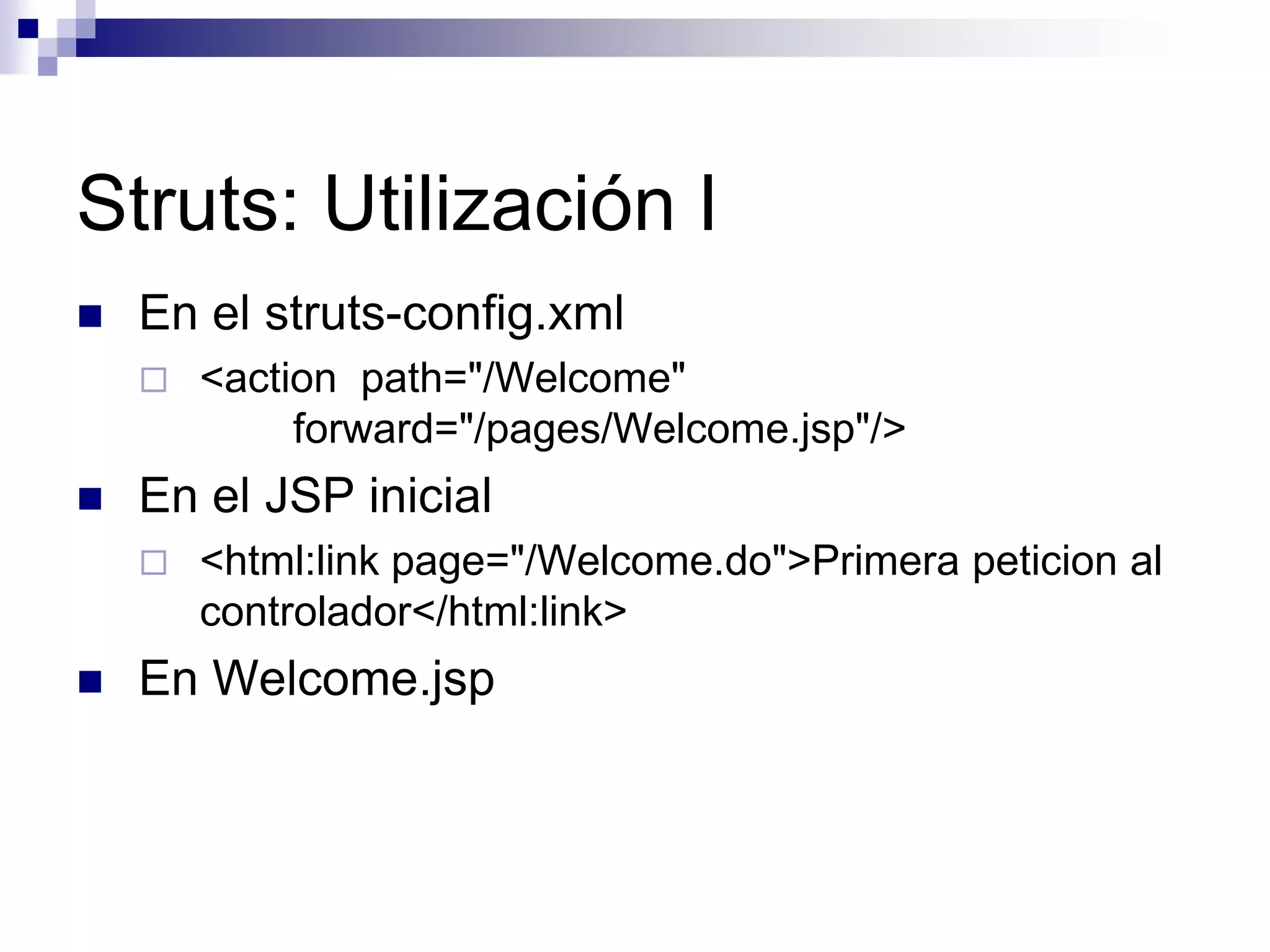 Struts: Utilización I
   En el struts-config.xml
       <action path="/Welcome"
             forward="/pages/Welcome.jsp"/>
   En el JSP inicial
       <html:link page="/Welcome.do">Primera peticion al
        controlador</html:link>
   En Welcome.jsp
 