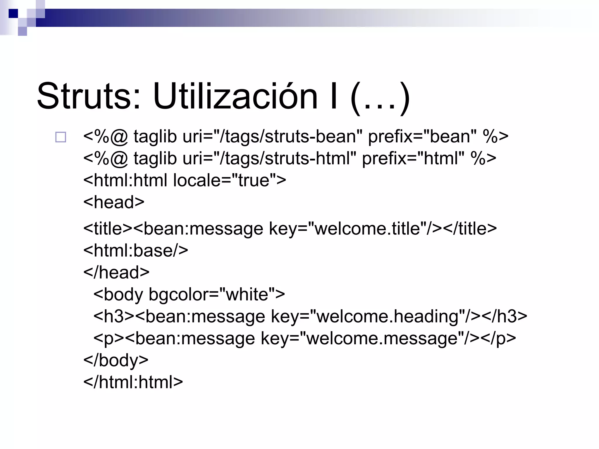 Struts: Utilización I (…)
    <%@ taglib uri="/tags/struts-bean" prefix="bean" %>
     <%@ taglib uri="/tags/struts-html" prefix="html" %>
     <html:html locale="true">
     <head>
     <title><bean:message key="welcome.title"/></title>
     <html:base/>
     </head>
      <body bgcolor="white">
      <h3><bean:message key="welcome.heading"/></h3>
      <p><bean:message key="welcome.message"/></p>
     </body>
     </html:html>
 