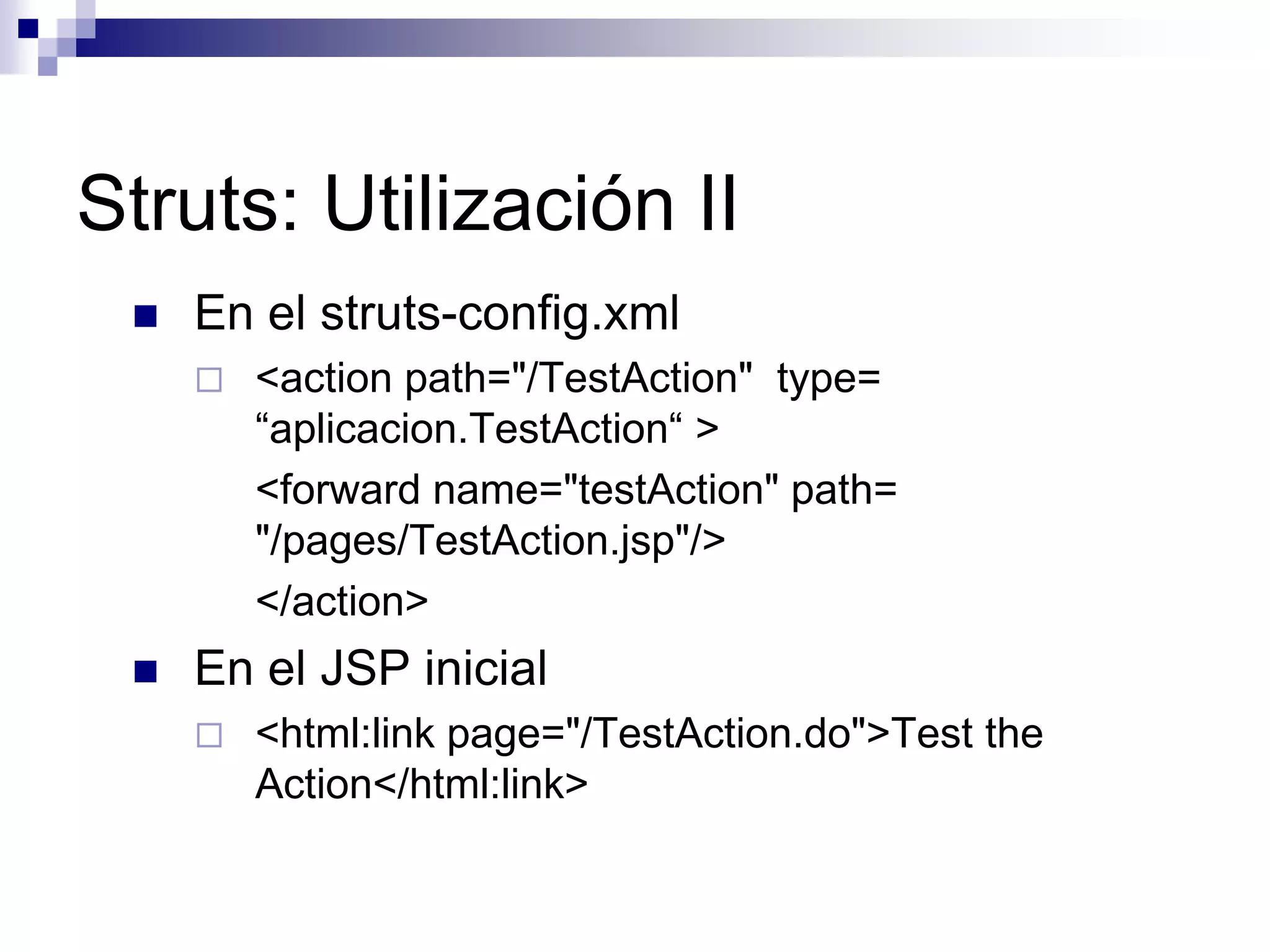 Struts: Utilización II
    En el struts-config.xml
        <action path="/TestAction" type=
         “aplicacion.TestAction“ >
         <forward name="testAction" path=
         "/pages/TestAction.jsp"/>
         </action>
    En el JSP inicial
        <html:link page="/TestAction.do">Test the
         Action</html:link>
 