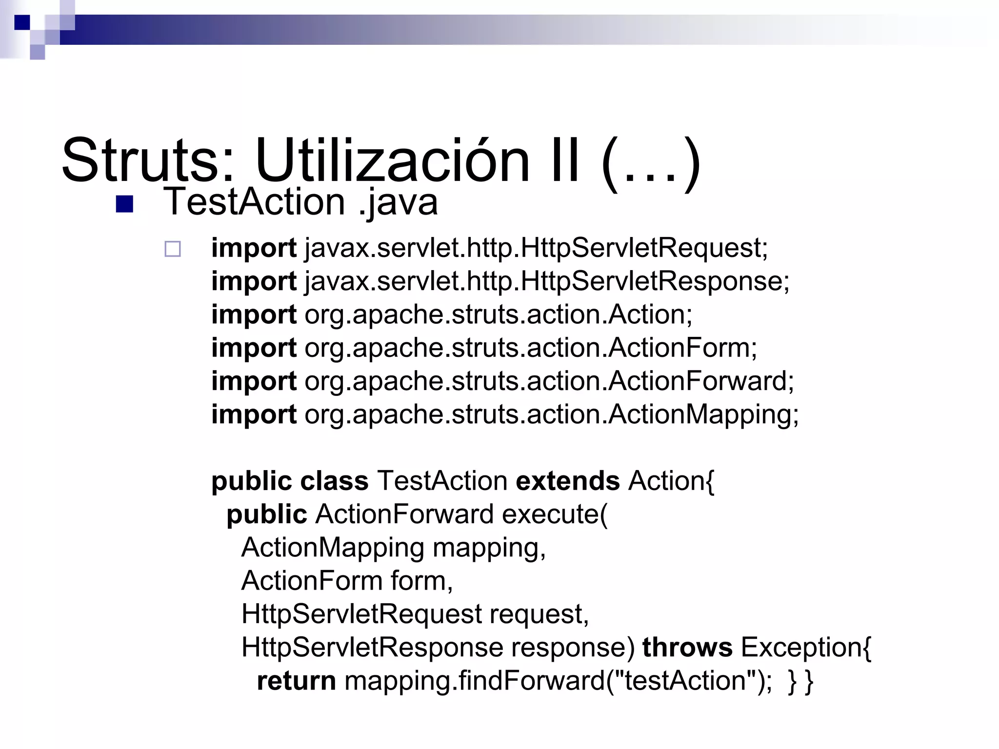 Struts: Utilización II (…)
     TestAction .java
         import javax.servlet.http.HttpServletRequest;
          import javax.servlet.http.HttpServletResponse;
          import org.apache.struts.action.Action;
          import org.apache.struts.action.ActionForm;
          import org.apache.struts.action.ActionForward;
          import org.apache.struts.action.ActionMapping;

          public class TestAction extends Action{
           public ActionForward execute(
            ActionMapping mapping,
            ActionForm form,
            HttpServletRequest request,
            HttpServletResponse response) throws Exception{
             return mapping.findForward("testAction"); } }
 