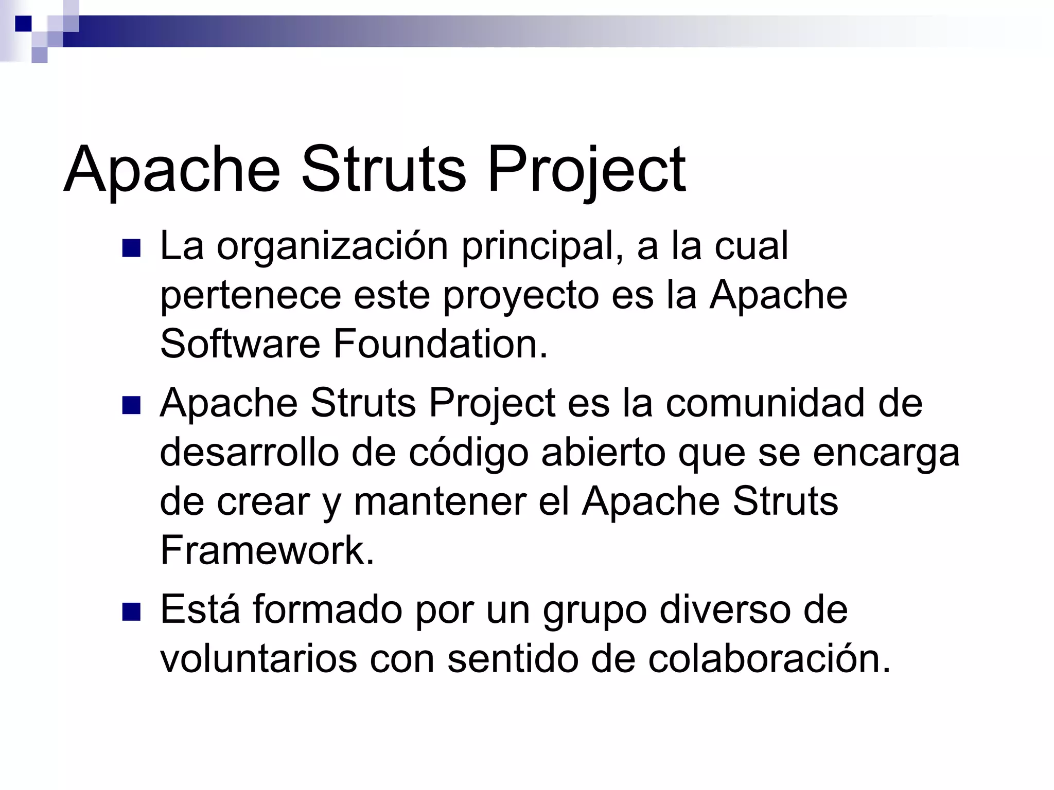 Apache Struts Project
    La organización principal, a la cual
     pertenece este proyecto es la Apache
     Software Foundation.
    Apache Struts Project es la comunidad de
     desarrollo de código abierto que se encarga
     de crear y mantener el Apache Struts
     Framework.
    Está formado por un grupo diverso de
     voluntarios con sentido de colaboración.
 