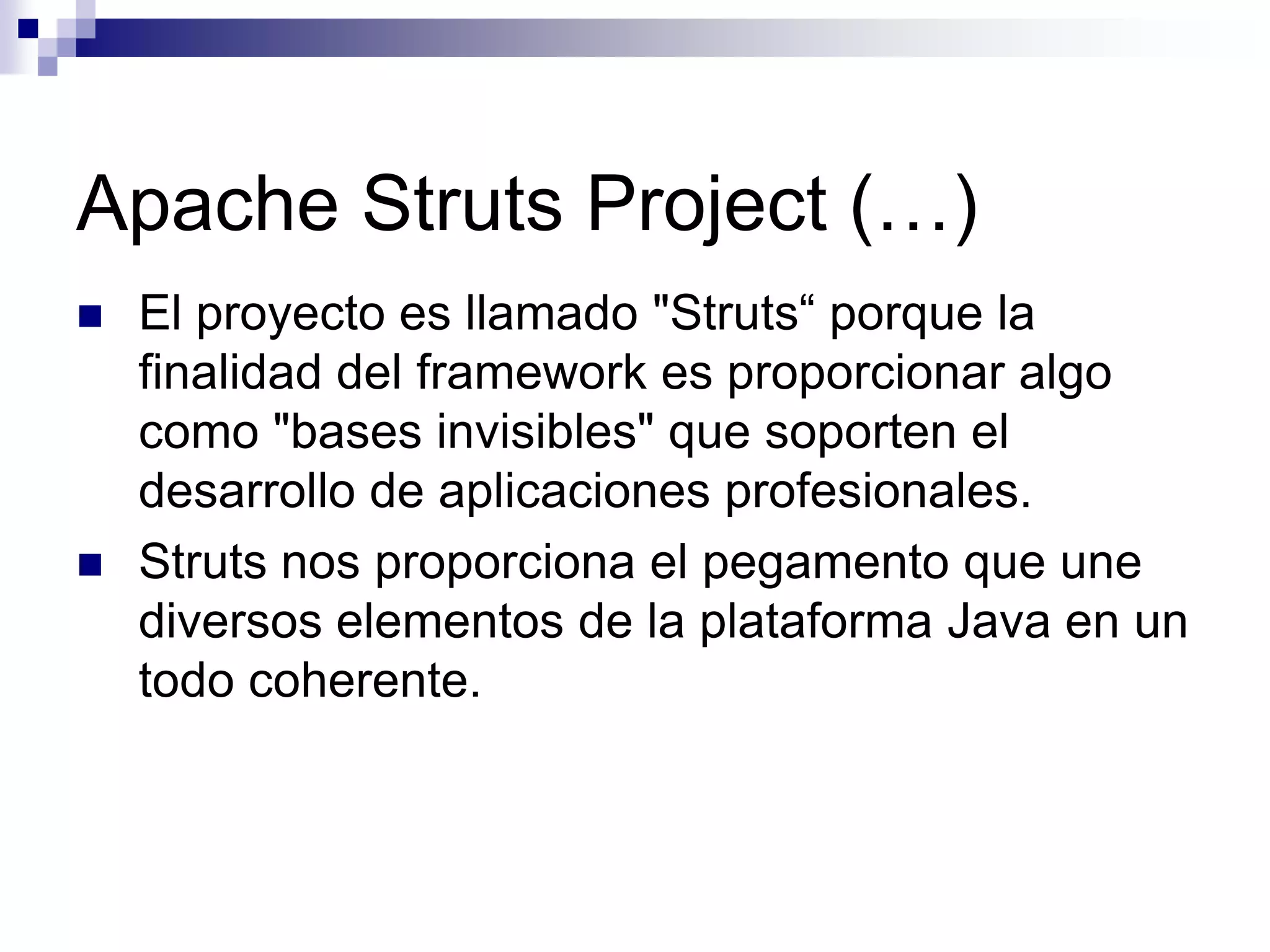 Apache Struts Project (…)
   El proyecto es llamado "Struts“ porque la
    finalidad del framework es proporcionar algo
    como "bases invisibles" que soporten el
    desarrollo de aplicaciones profesionales.
   Struts nos proporciona el pegamento que une
    diversos elementos de la plataforma Java en un
    todo coherente.
 
