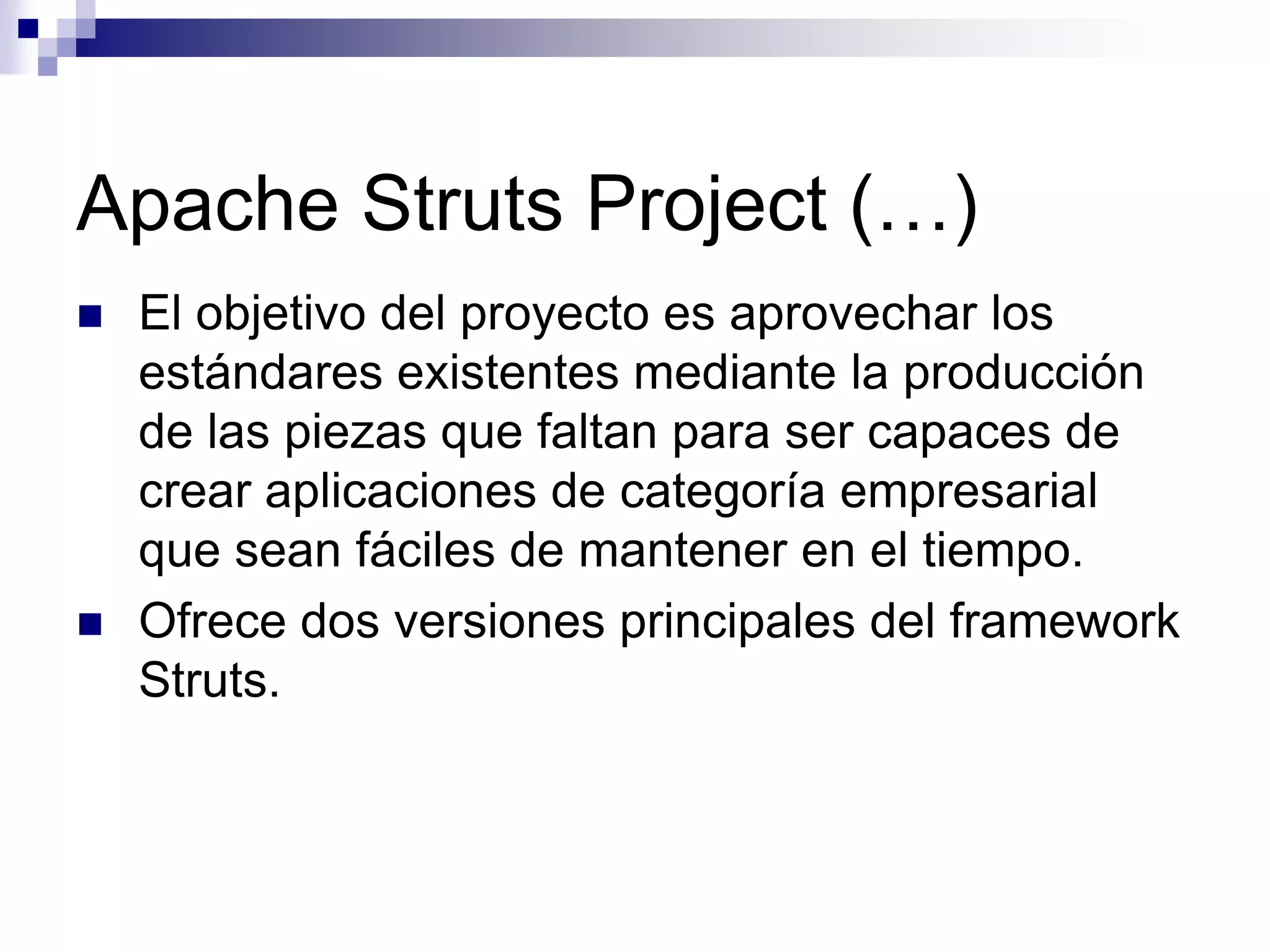 Apache Struts Project (…)
   El objetivo del proyecto es aprovechar los
    estándares existentes mediante la producción
    de las piezas que faltan para ser capaces de
    crear aplicaciones de categoría empresarial
    que sean fáciles de mantener en el tiempo.
   Ofrece dos versiones principales del framework
    Struts.
 