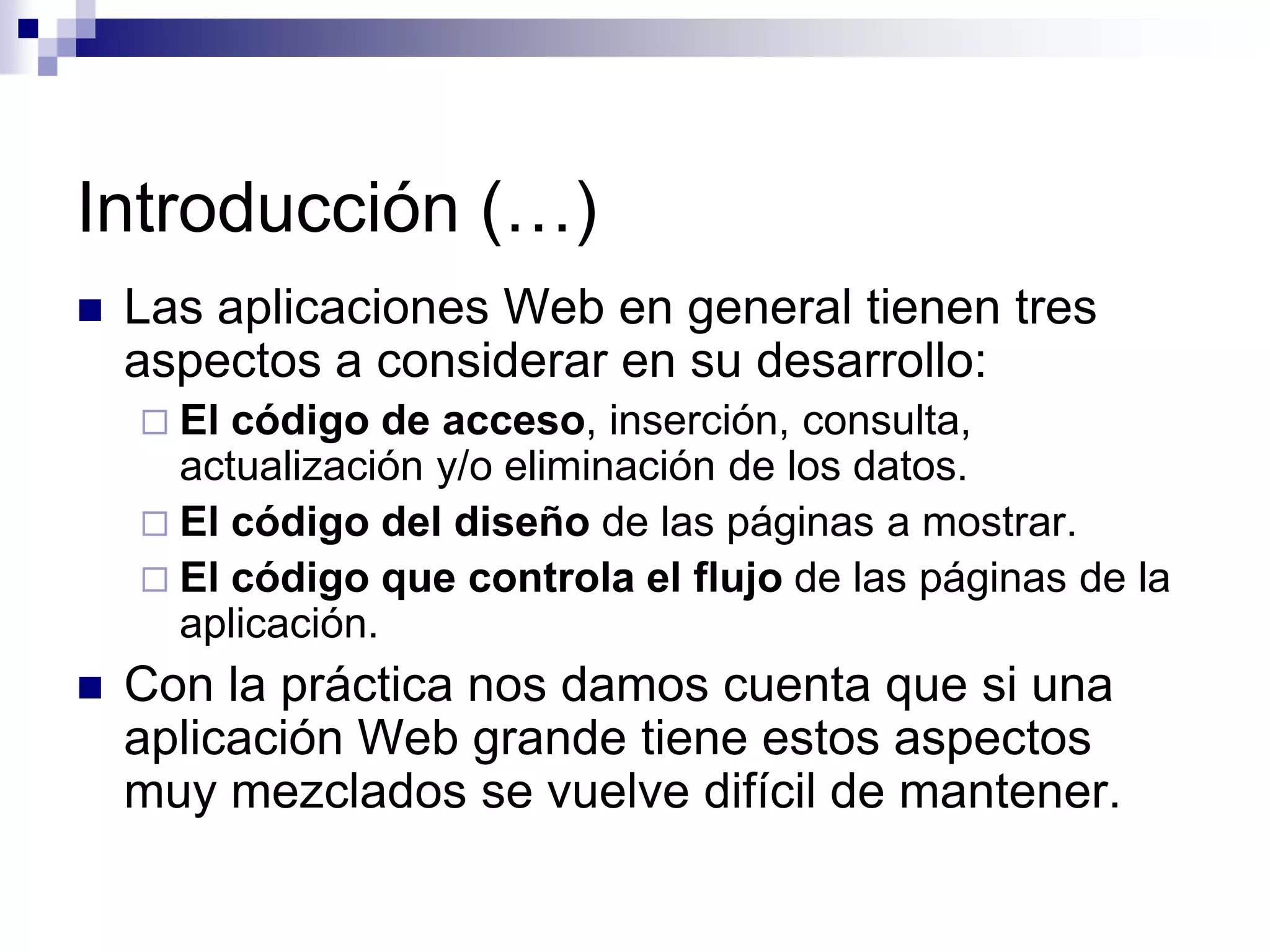 Introducción (…)
   Las aplicaciones Web en general tienen tres
    aspectos a considerar en su desarrollo:
     El código de acceso, inserción, consulta,
      actualización y/o eliminación de los datos.
     El código del diseño de las páginas a mostrar.
     El código que controla el flujo de las páginas de la
      aplicación.
   Con la práctica nos damos cuenta que si una
    aplicación Web grande tiene estos aspectos
    muy mezclados se vuelve difícil de mantener.
 