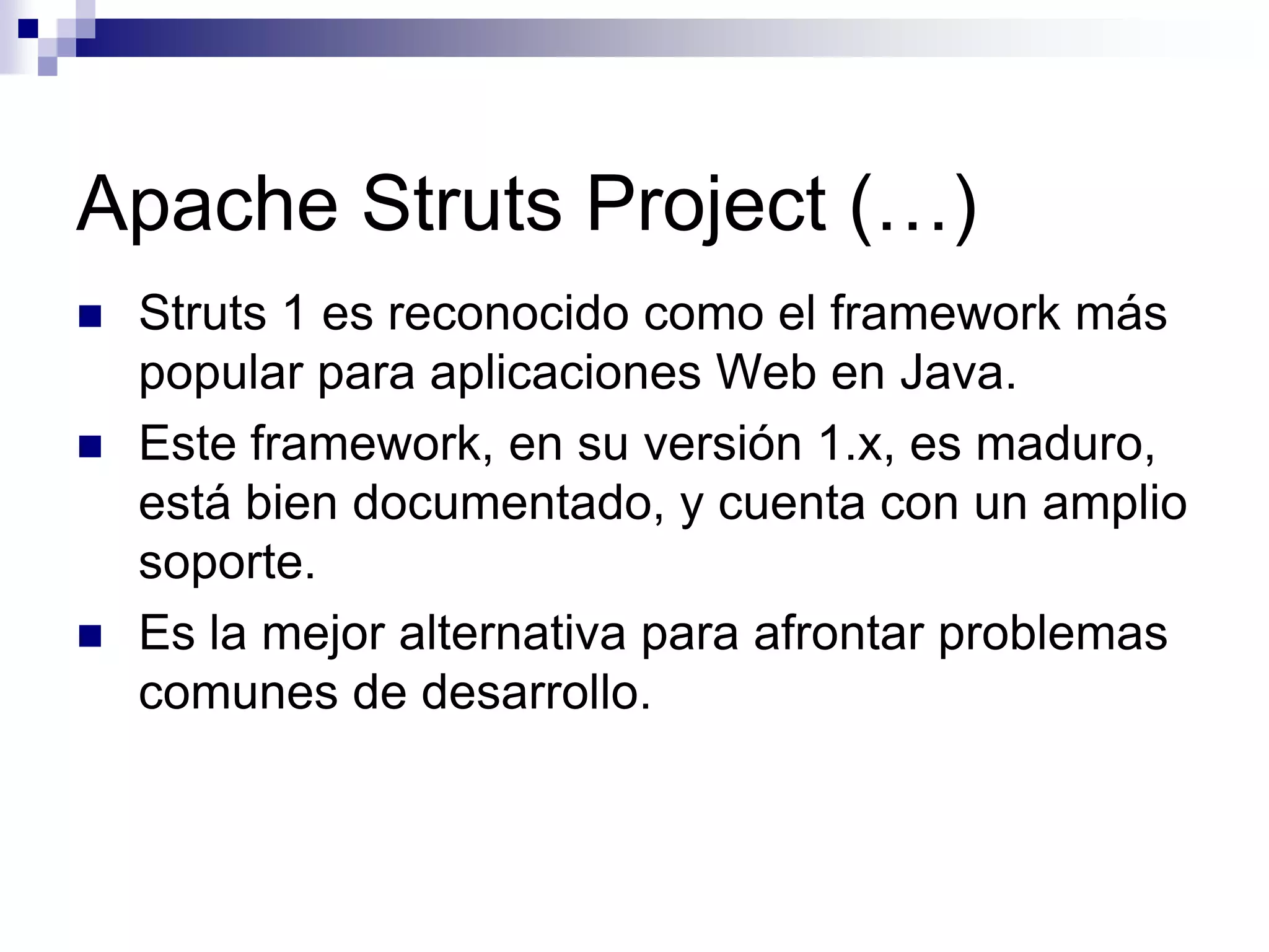 Apache Struts Project (…)
   Struts 1 es reconocido como el framework más
    popular para aplicaciones Web en Java.
   Este framework, en su versión 1.x, es maduro,
    está bien documentado, y cuenta con un amplio
    soporte.
   Es la mejor alternativa para afrontar problemas
    comunes de desarrollo.
 