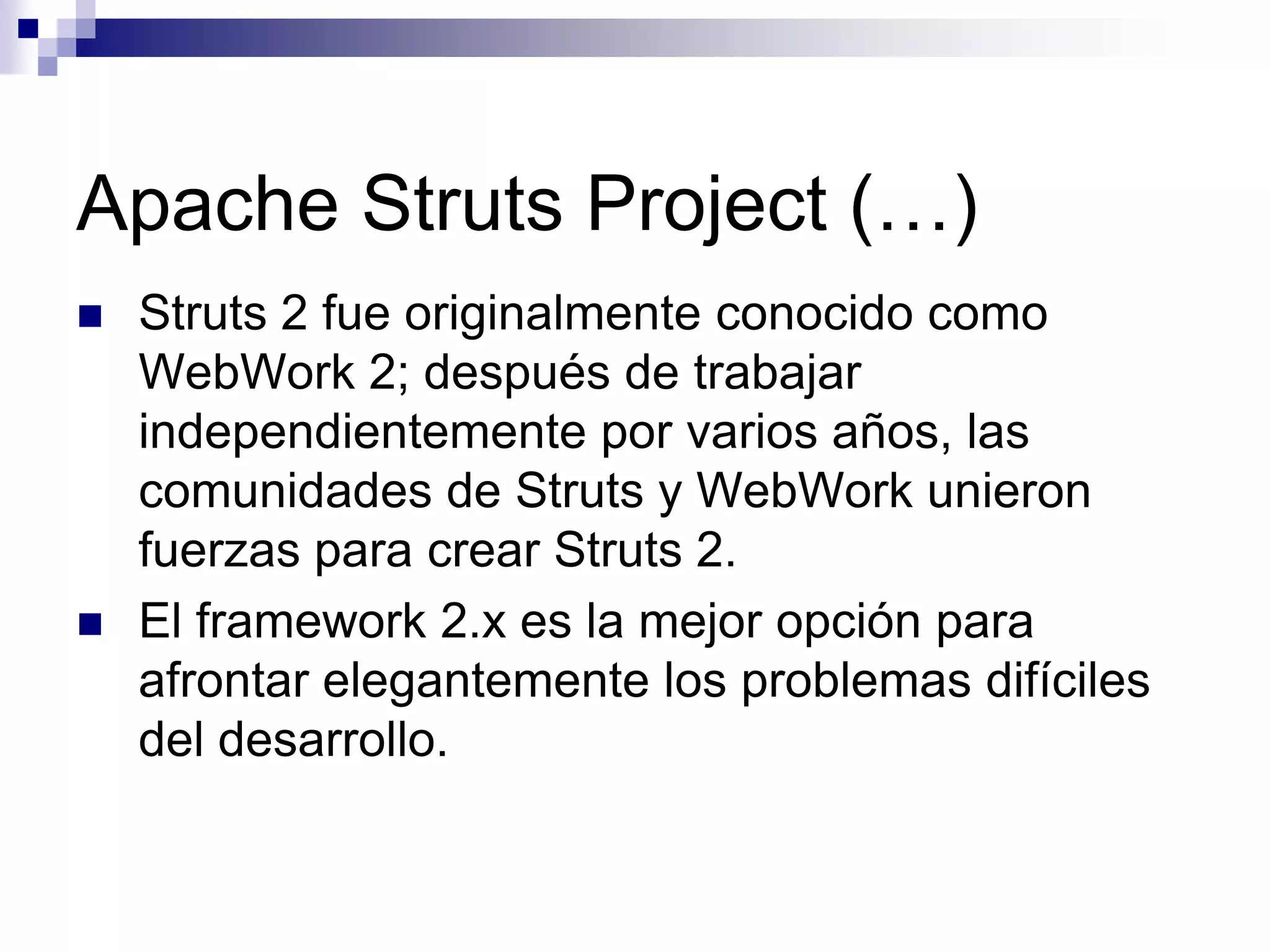 Apache Struts Project (…)
   Struts 2 fue originalmente conocido como
    WebWork 2; después de trabajar
    independientemente por varios años, las
    comunidades de Struts y WebWork unieron
    fuerzas para crear Struts 2.
   El framework 2.x es la mejor opción para
    afrontar elegantemente los problemas difíciles
    del desarrollo.
 