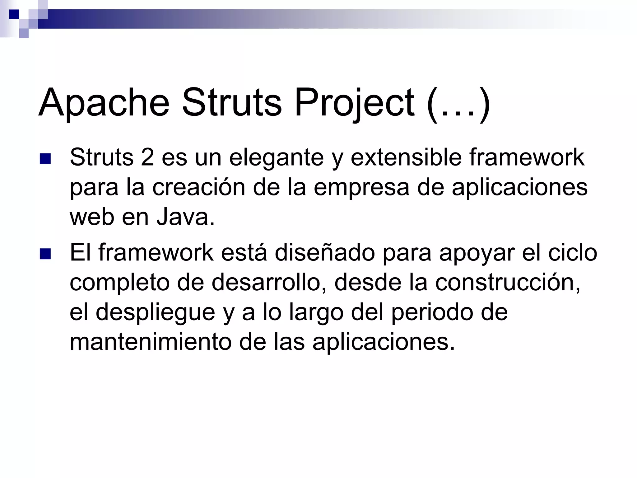 Apache Struts Project (…)
   Struts 2 es un elegante y extensible framework
    para la creación de la empresa de aplicaciones
    web en Java.
   El framework está diseñado para apoyar el ciclo
    completo de desarrollo, desde la construcción,
    el despliegue y a lo largo del periodo de
    mantenimiento de las aplicaciones.
 