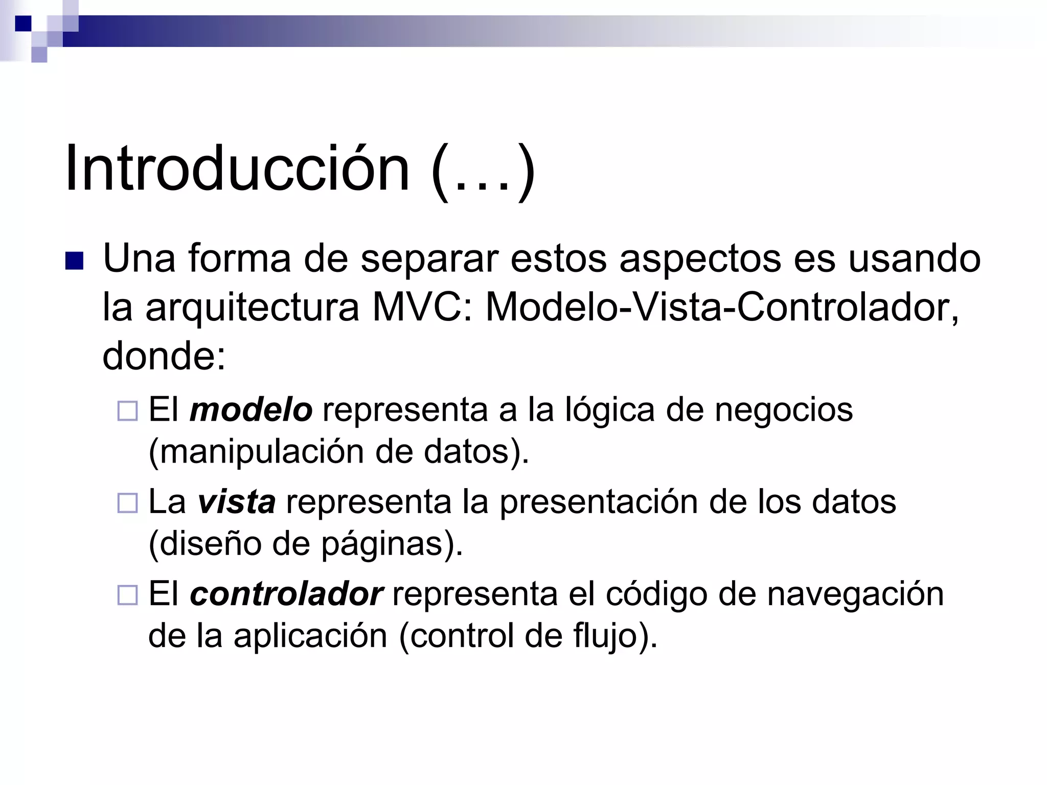 Introducción (…)
   Una forma de separar estos aspectos es usando
    la arquitectura MVC: Modelo-Vista-Controlador,
    donde:
     El modelo representa a la lógica de negocios
      (manipulación de datos).
     La vista representa la presentación de los datos
      (diseño de páginas).
     El controlador representa el código de navegación
      de la aplicación (control de flujo).
 