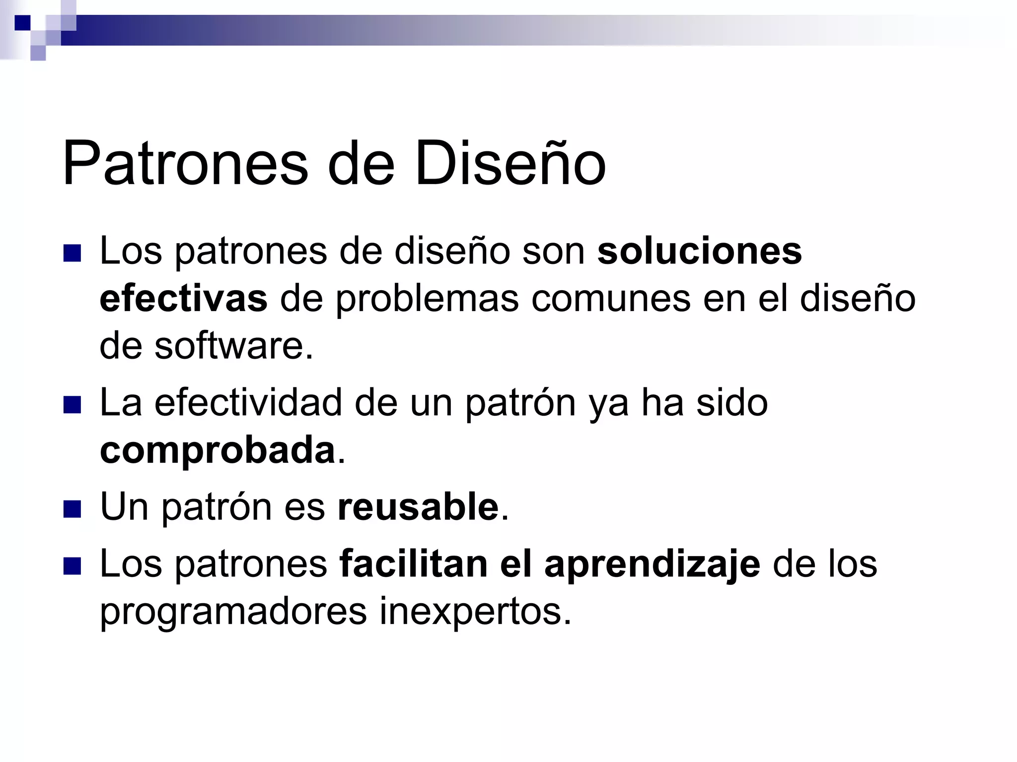 Patrones de Diseño
   Los patrones de diseño son soluciones
    efectivas de problemas comunes en el diseño
    de software.
   La efectividad de un patrón ya ha sido
    comprobada.
   Un patrón es reusable.
   Los patrones facilitan el aprendizaje de los
    programadores inexpertos.
 