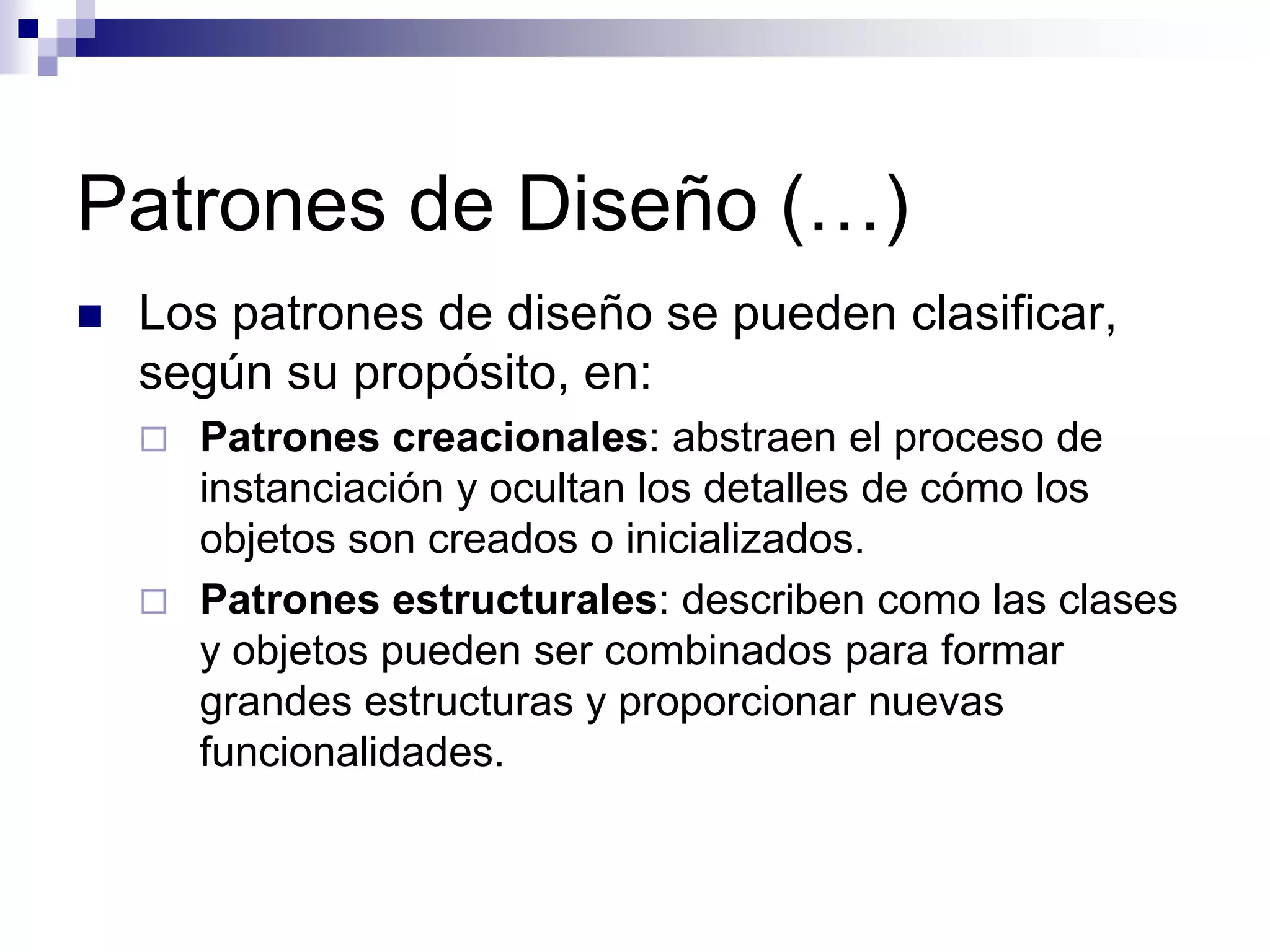 Patrones de Diseño (…)
   Los patrones de diseño se pueden clasificar,
    según su propósito, en:
       Patrones creacionales: abstraen el proceso de
        instanciación y ocultan los detalles de cómo los
        objetos son creados o inicializados.
       Patrones estructurales: describen como las clases
        y objetos pueden ser combinados para formar
        grandes estructuras y proporcionar nuevas
        funcionalidades.
 
