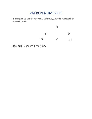 PATRON NUMERICO
Si el siguiente patrón numérico continua, ¿Dónde aparecerá el
numero 289?
1
3 5
7 9 11
R= fila 9 numero 145
 