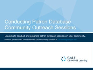 Conducting Patron Database Community Outreach Sessions Learning to conduct and organize patron outreach sessions in your community. Questions, please contact Julie Pepera Gale Customer Training Consultant at:  [email_address]   