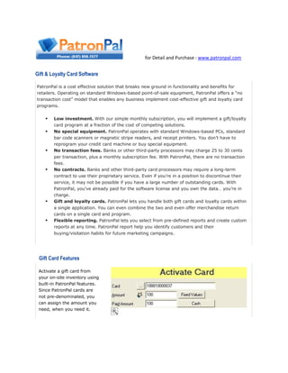 for Detail and Purchase : www.patronpal.com
Gift & Loyalty Card Software
PatronPal is a cost effective solution that breaks new ground in functionality and benefits for
retailers. Operating on standard Windows-based point-of-sale equipment, PatronPal offers a “no
transaction cost” model that enables any business implement cost-effective gift and loyalty card
programs.
 Low investment. With our simple monthly subscription, you will implement a gift/loyalty
card program at a fraction of the cost of competing solutions.
 No special equipment. PatronPal operates with standard Windows-based PCs, standard
bar code scanners or magnetic stripe readers, and receipt printers. You don’t have to
reprogram your credit card machine or buy special equipment.
 No transaction fees. Banks or other third-party processors may charge 25 to 30 cents
per transaction, plus a monthly subscription fee. With PatronPal, there are no transaction
fees.
 No contracts. Banks and other third-party card processors may require a long-term
contract to use their proprietary service. Even if you’re in a position to discontinue their
service, it may not be possible if you have a large number of outstanding cards. With
PatronPal, you’ve already paid for the software license and you own the data… you’re in
charge.
 Gift and loyalty cards. PatronPal lets you handle both gift cards and loyalty cards within
a single application. You can even combine the two and even offer merchandise return
cards on a single card and program.
 Flexible reporting. PatronPal lets you select from pre-defined reports and create custom
reports at any time. PatronPal report help you identify customers and their
buying/visitation habits for future marketing campaigns.
Gift Card Features
Activate a gift card from
your on-site inventory using
built-in PatronPal features.
Since PatronPal cards are
not pre-denominated, you
can assign the amount you
need, when you need it.
 