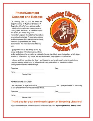 Photo/Comment
 Consent and Release
On Tuesday, Oct. 19, 2010, the library will
be participating in Wyoming Snapshot: A
Day in the Life of Wyoming Libraries by
collecting information such as comments,
photographs and video. In connection with
this event, the library may issue
newsletters, update its website and produce
promotional materials. Photographs, videos
and testimonials of library patrons produced
for these purposes help the library
demonstrate the many benefits of library
use.

I give permission to the library to use my
image and voice in the library’s newsletter
and/or website and/or promotional materials. I understand that, given technology which allows
sharing of information, my image and voice ultimately may appear on the Internet.

I release and hold harmless the library and its agents and employees from and against any
claims or liability arising from or related to the use, publications or distribution of the
photographs/video/sound recordings.

Signature ___________________________                      Date_____________

Name_______________________________
           Please Print



For Persons 17 and under

I am the parent or legal guardian of ____________________ and I give permission to the library
to use photos/videos/audios as stated above.

Signature ___________________________                      Date_____________

Name_______________________________
           Please Print

Thank you for your continued support of Wyoming Libraries!
If you would like more information about Snapshot Day, visit wyomingsnapshot.weebly.com/
 