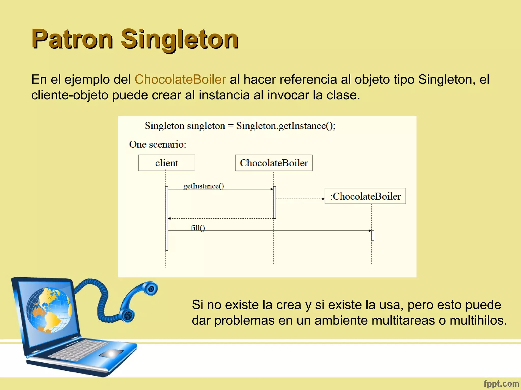 En el ejemplo del ChocolateBoiler al hacer referencia al objeto tipo Singleton, el
cliente-objeto puede crear al instancia al invocar la clase.
Patron SingletonPatron Singleton
Si no existe la crea y si existe la usa, pero esto puede
dar problemas en un ambiente multitareas o multihilos.
 