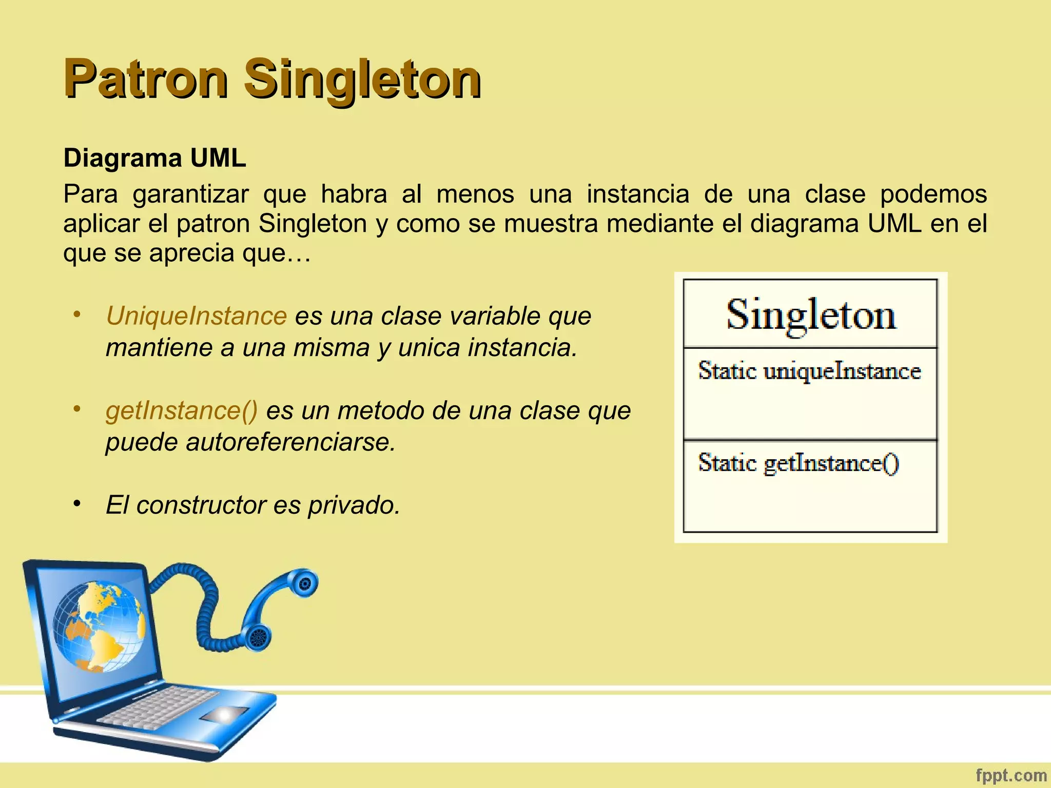 Diagrama UML
Para garantizar que habra al menos una instancia de una clase podemos
aplicar el patron Singleton y como se muestra mediante el diagrama UML en el
que se aprecia que…
• UniqueInstance es una clase variable que
mantiene a una misma y unica instancia.
• getInstance() es un metodo de una clase que
puede autoreferenciarse.
• El constructor es privado.
Patron SingletonPatron Singleton
 