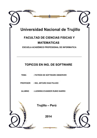 Universidad Nacional de Trujillo
FACULTAD DE CIENCIAS FISICAS Y
MATEMATICAS
ESCUELA ACADÉMICO PROFESIONAL DE INFORMATICA

TOPICOS EN ING. DE SOFTWARE

TEMA

PROFESOR

ALUMNO

: PATRON DE SOFTWARE OBSERVER

: ING. ARTURO DIAZ PULIDO

: LUDWING EVANDER RUBIO NARRO

Trujillo – Perú

2014

 